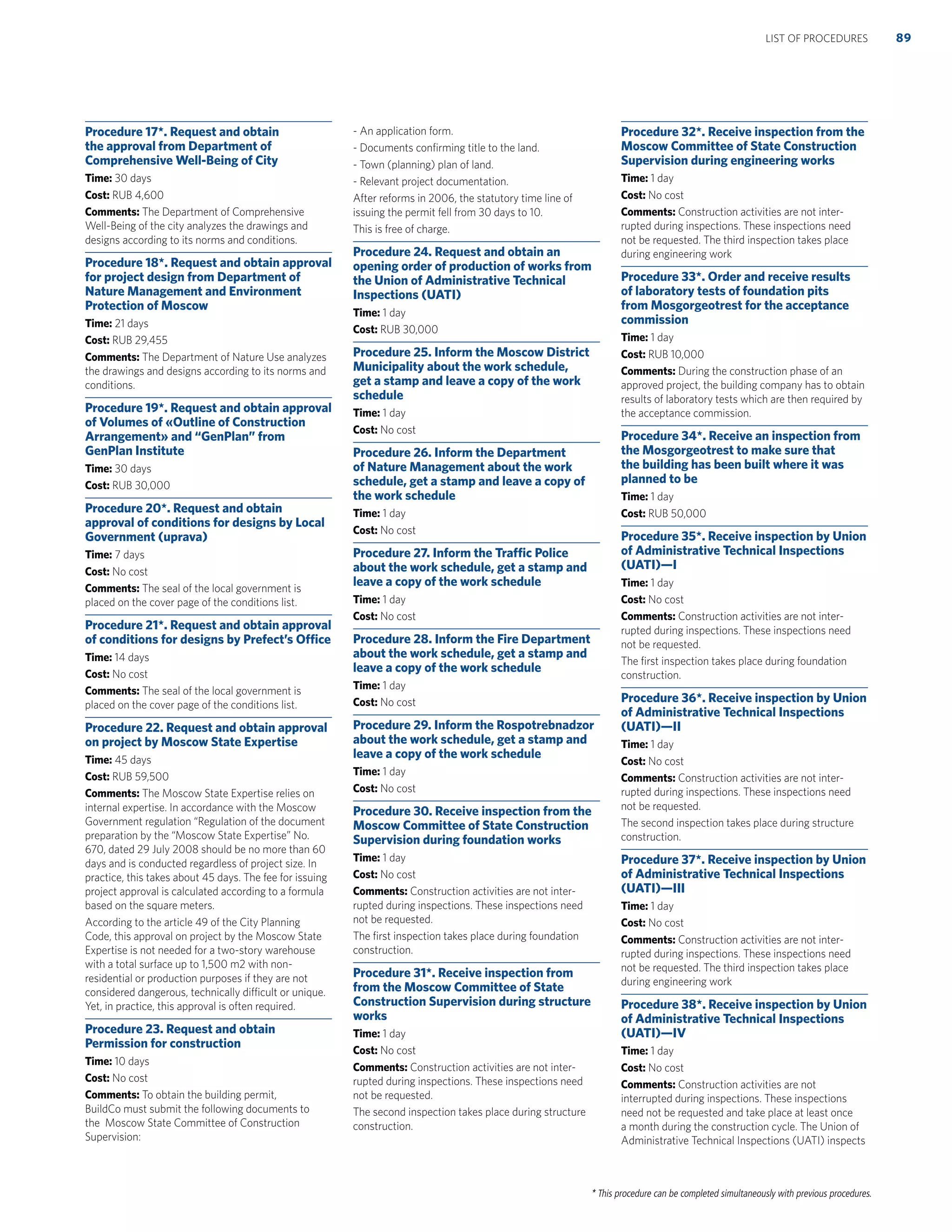 * This procedure can be completed simultaneously with previous procedures.
Procedure 17*. Request and obtain
the approval from Department of
Comprehensive Well-Being of City
Time: 30 days
Cost: RUB 4,600
Comments: The Department of Comprehensive
Well-Being of the city analyzes the drawings and
designs according to its norms and conditions.
Procedure 18*. Request and obtain approval
for project design from Department of
Nature Management and Environment
Protection of Moscow
Time: 21 days
Cost: RUB 29,455
Comments: The Department of Nature Use analyzes
the drawings and designs according to its norms and
conditions.
Procedure 19*. Request and obtain approval
of Volumes of «Outline of Construction
Arrangement» and “GenPlan” from
GenPlan Institute
Time: 30 days
Cost: RUB 30,000
Procedure 20*. Request and obtain
approval of conditions for designs by Local
Government (uprava)
Time: 7 days
Cost: No cost
Comments: The seal of the local government is
placed on the cover page of the conditions list.
Procedure 21*. Request and obtain approval
of conditions for designs by Prefect’s Ofﬁce
Time: 14 days
Cost: No cost
Comments: The seal of the local government is
placed on the cover page of the conditions list.
Procedure 22. Request and obtain approval
on project by Moscow State Expertise
Time: 45 days
Cost: RUB 59,500
Comments: The Moscow State Expertise relies on
internal expertise. In accordance with the Moscow
Government regulation “Regulation of the document
preparation by the “Moscow State Expertise” No.
670, dated 29 July 2008 should be no more than 60
days and is conducted regardless of project size. In
practice, this takes about 45 days. The fee for issuing
project approval is calculated according to a formula
based on the square meters.
According to the article 49 of the City Planning
Code, this approval on project by the Moscow State
Expertise is not needed for a two-story warehouse
with a total surface up to 1,500 m2 with non-
residential or production purposes if they are not
considered dangerous, technically difficult or unique.
Yet, in practice, this approval is often required.
Procedure 23. Request and obtain
Permission for construction
Time: 10 days
Cost: No cost
Comments: To obtain the building permit,
BuildCo must submit the following documents to
the Moscow State Committee of Construction
Supervision:
- An application form.
- Documents conﬁrming title to the land.
- Town (planning) plan of land.
- Relevant project documentation.
After reforms in 2006, the statutory time line of
issuing the permit fell from 30 days to 10.
This is free of charge.
Procedure 24. Request and obtain an
opening order of production of works from
the Union of Administrative Technical
Inspections (UATI)
Time: 1 day
Cost: RUB 30,000
Procedure 25. Inform the Moscow District
Municipality about the work schedule,
get a stamp and leave a copy of the work
schedule
Time: 1 day
Cost: No cost
Procedure 26. Inform the Department
of Nature Management about the work
schedule, get a stamp and leave a copy of
the work schedule
Time: 1 day
Cost: No cost
Procedure 27. Inform the Trafﬁc Police
about the work schedule, get a stamp and
leave a copy of the work schedule
Time: 1 day
Cost: No cost
Procedure 28. Inform the Fire Department
about the work schedule, get a stamp and
leave a copy of the work schedule
Time: 1 day
Cost: No cost
Procedure 29. Inform the Rospotrebnadzor
about the work schedule, get a stamp and
leave a copy of the work schedule
Time: 1 day
Cost: No cost
Procedure 30. Receive inspection from the
Moscow Committee of State Construction
Supervision during foundation works
Time: 1 day
Cost: No cost
Comments: Construction activities are not inter-
rupted during inspections. These inspections need
not be requested.
The ﬁrst inspection takes place during foundation
construction.
Procedure 31*. Receive inspection from
from the Moscow Committee of State
Construction Supervision during structure
works
Time: 1 day
Cost: No cost
Comments: Construction activities are not inter-
rupted during inspections. These inspections need
not be requested.
The second inspection takes place during structure
construction.
Procedure 32*. Receive inspection from the
Moscow Committee of State Construction
Supervision during engineering works
Time: 1 day
Cost: No cost
Comments: Construction activities are not inter-
rupted during inspections. These inspections need
not be requested. The third inspection takes place
during engineering work
Procedure 33*. Order and receive results
of laboratory tests of foundation pits
from Mosgorgeotrest for the acceptance
commission
Time: 1 day
Cost: RUB 10,000
Comments: During the construction phase of an
approved project, the building company has to obtain
results of laboratory tests which are then required by
the acceptance commission.
Procedure 34*. Receive an inspection from
the Mosgorgeotrest to make sure that
the building has been built where it was
planned to be
Time: 1 day
Cost: RUB 50,000
Procedure 35*. Receive inspection by Union
of Administrative Technical Inspections
(UATI)—I
Time: 1 day
Cost: No cost
Comments: Construction activities are not inter-
rupted during inspections. These inspections need
not be requested.
The ﬁrst inspection takes place during foundation
construction.
Procedure 36*. Receive inspection by Union
of Administrative Technical Inspections
(UATI)—II
Time: 1 day
Cost: No cost
Comments: Construction activities are not inter-
rupted during inspections. These inspections need
not be requested.
The second inspection takes place during structure
construction.
Procedure 37*. Receive inspection by Union
of Administrative Technical Inspections
(UATI)—III
Time: 1 day
Cost: No cost
Comments: Construction activities are not inter-
rupted during inspections. These inspections need
not be requested. The third inspection takes place
during engineering work
Procedure 38*. Receive inspection by Union
of Administrative Technical Inspections
(UATI)—IV
Time: 1 day
Cost: No cost
Comments: Construction activities are not
interrupted during inspections. These inspections
need not be requested and take place at least once
a month during the construction cycle. The Union of
Administrative Technical Inspections (UATI) inspects
89LIST OF PROCEDURES
 