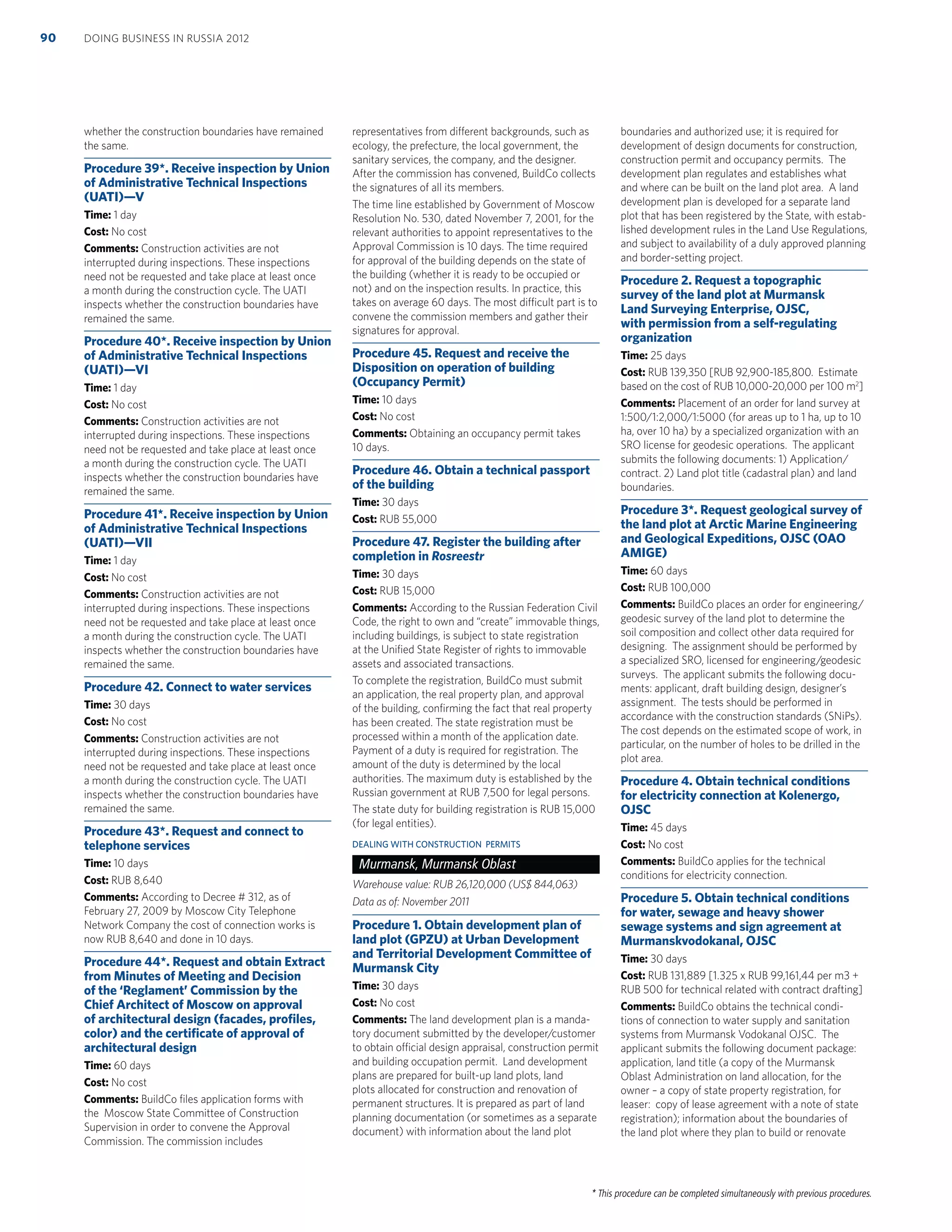 * This procedure can be completed simultaneously with previous procedures.
whether the construction boundaries have remained
the same.
Procedure 39*. Receive inspection by Union
of Administrative Technical Inspections
(UATI)—V
Time: 1 day
Cost: No cost
Comments: Construction activities are not
interrupted during inspections. These inspections
need not be requested and take place at least once
a month during the construction cycle. The UATI
inspects whether the construction boundaries have
remained the same.
Procedure 40*. Receive inspection by Union
of Administrative Technical Inspections
(UATI)—VI
Time: 1 day
Cost: No cost
Comments: Construction activities are not
interrupted during inspections. These inspections
need not be requested and take place at least once
a month during the construction cycle. The UATI
inspects whether the construction boundaries have
remained the same.
Procedure 41*. Receive inspection by Union
of Administrative Technical Inspections
(UATI)—VII
Time: 1 day
Cost: No cost
Comments: Construction activities are not
interrupted during inspections. These inspections
need not be requested and take place at least once
a month during the construction cycle. The UATI
inspects whether the construction boundaries have
remained the same.
Procedure 42. Connect to water services
Time: 30 days
Cost: No cost
Comments: Construction activities are not
interrupted during inspections. These inspections
need not be requested and take place at least once
a month during the construction cycle. The UATI
inspects whether the construction boundaries have
remained the same.
Procedure 43*. Request and connect to
telephone services
Time: 10 days
Cost: RUB 8,640
Comments: According to Decree # 312, as of
February 27, 2009 by Moscow City Telephone
Network Company the cost of connection works is
now RUB 8,640 and done in 10 days.
Procedure 44*. Request and obtain Extract
from Minutes of Meeting and Decision
of the ‘Reglament’ Commission by the
Chief Architect of Moscow on approval
of architectural design (facades, proﬁles,
color) and the certiﬁcate of approval of
architectural design
Time: 60 days
Cost: No cost
Comments: BuildCo ﬁles application forms with
the Moscow State Committee of Construction
Supervision in order to convene the Approval
Commission. The commission includes
representatives from different backgrounds, such as
ecology, the prefecture, the local government, the
sanitary services, the company, and the designer.
After the commission has convened, BuildCo collects
the signatures of all its members.
The time line established by Government of Moscow
Resolution No. 530, dated November 7, 2001, for the
relevant authorities to appoint representatives to the
Approval Commission is 10 days. The time required
for approval of the building depends on the state of
the building (whether it is ready to be occupied or
not) and on the inspection results. In practice, this
takes on average 60 days. The most difficult part is to
convene the commission members and gather their
signatures for approval.
Procedure 45. Request and receive the
Disposition on operation of building
(Occupancy Permit)
Time: 10 days
Cost: No cost
Comments: Obtaining an occupancy permit takes
10 days.
Procedure 46. Obtain a technical passport
of the building
Time: 30 days
Cost: RUB 55,000
Procedure 47. Register the building after
completion in Rosreestr
Time: 30 days
Cost: RUB 15,000
Comments: According to the Russian Federation Civil
Code, the right to own and “create” immovable things,
including buildings, is subject to state registration
at the Uniﬁed State Register of rights to immovable
assets and associated transactions.
To complete the registration, BuildCo must submit
an application, the real property plan, and approval
of the building, conﬁrming the fact that real property
has been created. The state registration must be
processed within a month of the application date.
Payment of a duty is required for registration. The
amount of the duty is determined by the local
authorities. The maximum duty is established by the
Russian government at RUB 7,500 for legal persons.
The state duty for building registration is RUB 15,000
(for legal entities).
DEALING WITH CONSTRUCTION PERMITS
Murmansk, Murmansk Oblast
Warehouse value: RUB 26,120,000 (US$ 844,063)
Data as of: November 2011
Procedure 1. Obtain development plan of
land plot (GPZU) at Urban Development
and Territorial Development Committee of
Murmansk City
Time: 30 days
Cost: No cost
Comments: The land development plan is a manda-
tory document submitted by the developer/customer
to obtain official design appraisal, construction permit
and building occupation permit. Land development
plans are prepared for built-up land plots, land
plots allocated for construction and renovation of
permanent structures. It is prepared as part of land
planning documentation (or sometimes as a separate
document) with information about the land plot
boundaries and authorized use; it is required for
development of design documents for construction,
construction permit and occupancy permits. The
development plan regulates and establishes what
and where can be built on the land plot area. A land
development plan is developed for a separate land
plot that has been registered by the State, with estab-
lished development rules in the Land Use Regulations,
and subject to availability of a duly approved planning
and border-setting project.
Procedure 2. Request a topographic
survey of the land plot at Murmansk
Land Surveying Enterprise, OJSC,
with permission from a self-regulating
organization
Time: 25 days
Cost: RUB 139,350 [RUB 92,900-185,800. Estimate
based on the cost of RUB 10,000-20,000 per 100 m2
]
Comments: Placement of an order for land survey at
1:500/1:2,000/1:5000 (for areas up to 1 ha, up to 10
ha, over 10 ha) by a specialized organization with an
SRO license for geodesic operations. The applicant
submits the following documents: 1) Application/
contract. 2) Land plot title (cadastral plan) and land
boundaries.
Procedure 3*. Request geological survey of
the land plot at Arctic Marine Engineering
and Geological Expeditions, OJSC (OAO
AMIGE)
Time: 60 days
Cost: RUB 100,000
Comments: BuildCo places an order for engineering/
geodesic survey of the land plot to determine the
soil composition and collect other data required for
designing. The assignment should be performed by
a specialized SRO, licensed for engineering/geodesic
surveys. The applicant submits the following docu-
ments: applicant, draft building design, designer’s
assignment. The tests should be performed in
accordance with the construction standards (SNiPs).
The cost depends on the estimated scope of work, in
particular, on the number of holes to be drilled in the
plot area.
Procedure 4. Obtain technical conditions
for electricity connection at Kolenergo,
OJSC
Time: 45 days
Cost: No cost
Comments: BuildCo applies for the technical
conditions for electricity connection.
Procedure 5. Obtain technical conditions
for water, sewage and heavy shower
sewage systems and sign agreement at
Murmanskvodokanal, OJSC
Time: 30 days
Cost: RUB 131,889 [1.325 x RUB 99,161,44 per m3 +
RUB 500 for technical related with contract drafting]
Comments: BuildCo obtains the technical condi-
tions of connection to water supply and sanitation
systems from Murmansk Vodokanal OJSC. The
applicant submits the following document package:
application, land title (a copy of the Murmansk
Oblast Administration on land allocation, for the
owner – a copy of state property registration, for
leaser: copy of lease agreement with a note of state
registration); information about the boundaries of
the land plot where they plan to build or renovate
DOING BUSINESS IN RUSSIA 201290
 