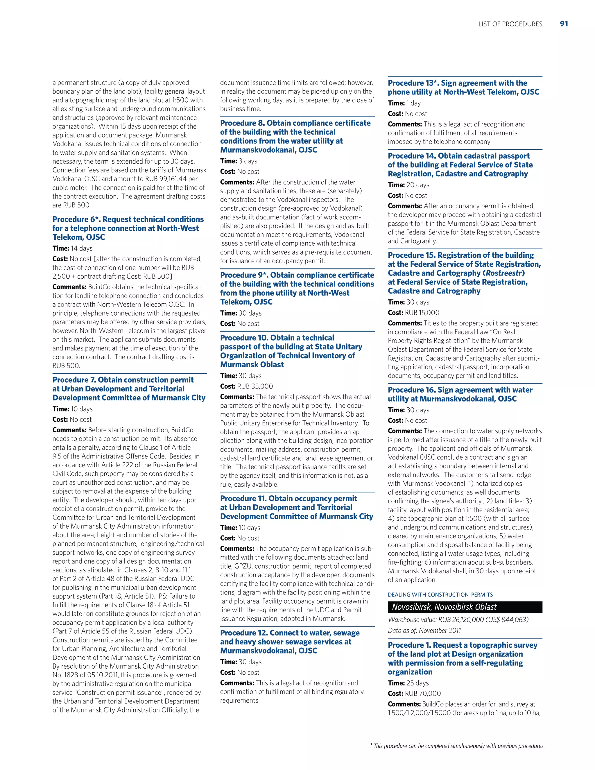 * This procedure can be completed simultaneously with previous procedures.
a permanent structure (a copy of duly approved
boundary plan of the land plot); facility general layout
and a topographic map of the land plot at 1:500 with
all existing surface and underground communications
and structures (approved by relevant maintenance
organizations). Within 15 days upon receipt of the
application and document package, Murmansk
Vodokanal issues technical conditions of connection
to water supply and sanitation systems. When
necessary, the term is extended for up to 30 days.
Connection fees are based on the tariffs of Murmansk
Vodokanal OJSC and amount to RUB 99,161.44 per
cubic meter. The connection is paid for at the time of
the contract execution. The agreement drafting costs
are RUB 500.
Procedure 6*. Request technical conditions
for a telephone connection at North-West
Telekom, OJSC
Time: 14 days
Cost: No cost [after the connstruction is completed,
the cost of connection of one number will be RUB
2,500 + contract drafting Cost: RUB 500]
Comments: BuildCo obtains the technical speciﬁca-
tion for landline telephone connection and concludes
a contract with North-Western Telecom OJSC. In
principle, telephone connections with the requested
parameters may be offered by other service providers;
however, North-Western Telecom is the largest player
on this market. The applicant submits documents
and makes payment at the time of execution of the
connection contract. The contract drafting cost is
RUB 500.
Procedure 7. Obtain construction permit
at Urban Development and Territorial
Development Committee of Murmansk City
Time: 10 days
Cost: No cost
Comments: Before starting construction, BuildCo
needs to obtain a construction permit. Its absence
entails a penalty, according to Clause 1 of Article
9.5 of the Administrative Offense Code. Besides, in
accordance with Article 222 of the Russian Federal
Civil Code, such property may be considered by a
court as unauthorized construction, and may be
subject to removal at the expense of the building
entity. The developer should, within ten days upon
receipt of a construction permit, provide to the
Committee for Urban and Territorial Development
of the Murmansk City Administration information
about the area, height and number of stories of the
planned permanent structure, engineering/technical
support networks, one copy of engineering survey
report and one copy of all design documentation
sections, as stipulated in Clauses 2, 8-10 and 11.1
of Part 2 of Article 48 of the Russian Federal UDC
for publishing in the municipal urban development
support system (Part 18, Article 51). PS: Failure to
fulﬁll the requirements of Clause 18 of Article 51
would later on constitute grounds for rejection of an
occupancy permit application by a local authority
(Part 7 of Article 55 of the Russian Federal UDC).
Construction permits are issued by the Committee
for Urban Planning, Architecture and Territorial
Development of the Murmansk City Administration.
By resolution of the Murmansk City Administration
No. 1828 of 05.10.2011, this procedure is governed
by the administrative regulation on the municipal
service “Construction permit issuance”, rendered by
the Urban and Territorial Development Department
of the Murmansk City Administration Officially, the
document issuance time limits are followed; however,
in reality the document may be picked up only on the
following working day, as it is prepared by the close of
business time.
Procedure 8. Obtain compliance certiﬁcate
of the building with the technical
conditions from the water utility at
Murmanskvodokanal, OJSC
Time: 3 days
Cost: No cost
Comments: After the construction of the water
supply and sanitation lines, these are (separately)
demostrated to the Vodokanal inspectors. The
construction design (pre-approved by Vodokanal)
and as-built documentation (fact of work accom-
plished) are also provided. If the design and as-built
documentation meet the requirements, Vodokanal
issues a certiﬁcate of compliance with technical
conditions, which serves as a pre-requisite document
for issuance of an occupancy permit.
Procedure 9*. Obtain compliance certiﬁcate
of the building with the technical conditions
from the phone utility at North-West
Telekom, OJSC
Time: 30 days
Cost: No cost
Procedure 10. Obtain a technical
passport of the building at State Unitary
Organization of Technical Inventory of
Murmansk Oblast
Time: 30 days
Cost: RUB 35,000
Comments: The technical passport shows the actual
parameters of the newly built property. The docu-
ment may be obtained from the Murmansk Oblast
Public Unitary Enterprise for Technical Inventory. To
obtain the passport, the applicant provides an ap-
plication along with the building design, incorporation
documents, mailing address, construction permit,
cadastral land certiﬁcate and land lease agreement or
title. The technical passport issuance tariffs are set
by the agency itself, and this information is not, as a
rule, easily available.
Procedure 11. Obtain occupancy permit
at Urban Development and Territorial
Development Committee of Murmansk City
Time: 10 days
Cost: No cost
Comments: The occupancy permit application is sub-
mitted with the following documents attached: land
title, GPZU, construction permit, report of completed
construction acceptance by the developer, documents
certifying the facility compliance with technical condi-
tions, diagram with the facility positioning within the
land plot area. Facility occupancy permit is drawn in
line with the requirements of the UDC and Permit
Issuance Regulation, adopted in Murmansk.
Procedure 12. Connect to water, sewage
and heavy shower sewage services at
Murmanskvodokanal, OJSC
Time: 30 days
Cost: No cost
Comments: This is a legal act of recognition and
conﬁrmation of fulﬁllment of all binding regulatory
requirements
Procedure 13*. Sign agreement with the
phone utility at North-West Telekom, OJSC
Time: 1 day
Cost: No cost
Comments: This is a legal act of recognition and
conﬁrmation of fulﬁllment of all requirements
imposed by the telephone company.
Procedure 14. Obtain cadastral passport
of the building at Federal Service of State
Registration, Cadastre and Catrography
Time: 20 days
Cost: No cost
Comments: After an occupancy permit is obtained,
the developer may proceed with obtaining a cadastral
passport for it in the Murmansk Oblast Department
of the Federal Service for State Registration, Cadastre
and Cartography.
Procedure 15. Registration of the building
at the Federal Service of State Registration,
Cadastre and Cartography (Rostreestr)
at Federal Service of State Registration,
Cadastre and Catrography
Time: 30 days
Cost: RUB 15,000
Comments: Titles to the property built are registered
in compliance with the Federal Law “On Real
Property Rights Registration” by the Murmansk
Oblast Department of the Federal Service for State
Registration, Cadastre and Cartography after submit-
ting application, cadastral passport, incorporation
documents, occupancy permit and land titles.
Procedure 16. Sign agreement with water
utility at Murmanskvodokanal, OJSC
Time: 30 days
Cost: No cost
Comments: The connection to water supply networks
is performed after issuance of a title to the newly built
property. The applicant and officials of Murmansk
Vodokanal OJSC conclude a contract and sign an
act establishing a boundary between internal and
external networks. The customer shall send lodge
with Murmansk Vodokanal: 1) notarized copies
of establishing documents, as well documents
conﬁrming the signee’s authority ; 2) land titles; 3)
facility layout with position in the residential area;
4) site topographic plan at 1:500 (with all surface
and underground communications and structures),
cleared by maintenance organizations; 5) water
consumption and disposal balance of facility being
connected, listing all water usage types, including
ﬁre-ﬁghting; 6) information about sub-subscribers.
Murmansk Vodokanal shall, in 30 days upon receipt
of an application.
DEALING WITH CONSTRUCTION PERMITS
Novosibirsk, Novosibirsk Oblast
Warehouse value: RUB 26,120,000 (US$ 844,063)
Data as of: November 2011
Procedure 1. Request a topographic survey
of the land plot at Design organization
with permission from a self-regulating
organization
Time: 25 days
Cost: RUB 70,000
Comments: BuildCo places an order for land survey at
1:500/1:2,000/1:5000 (for areas up to 1 ha, up to 10 ha,
91LIST OF PROCEDURES
 