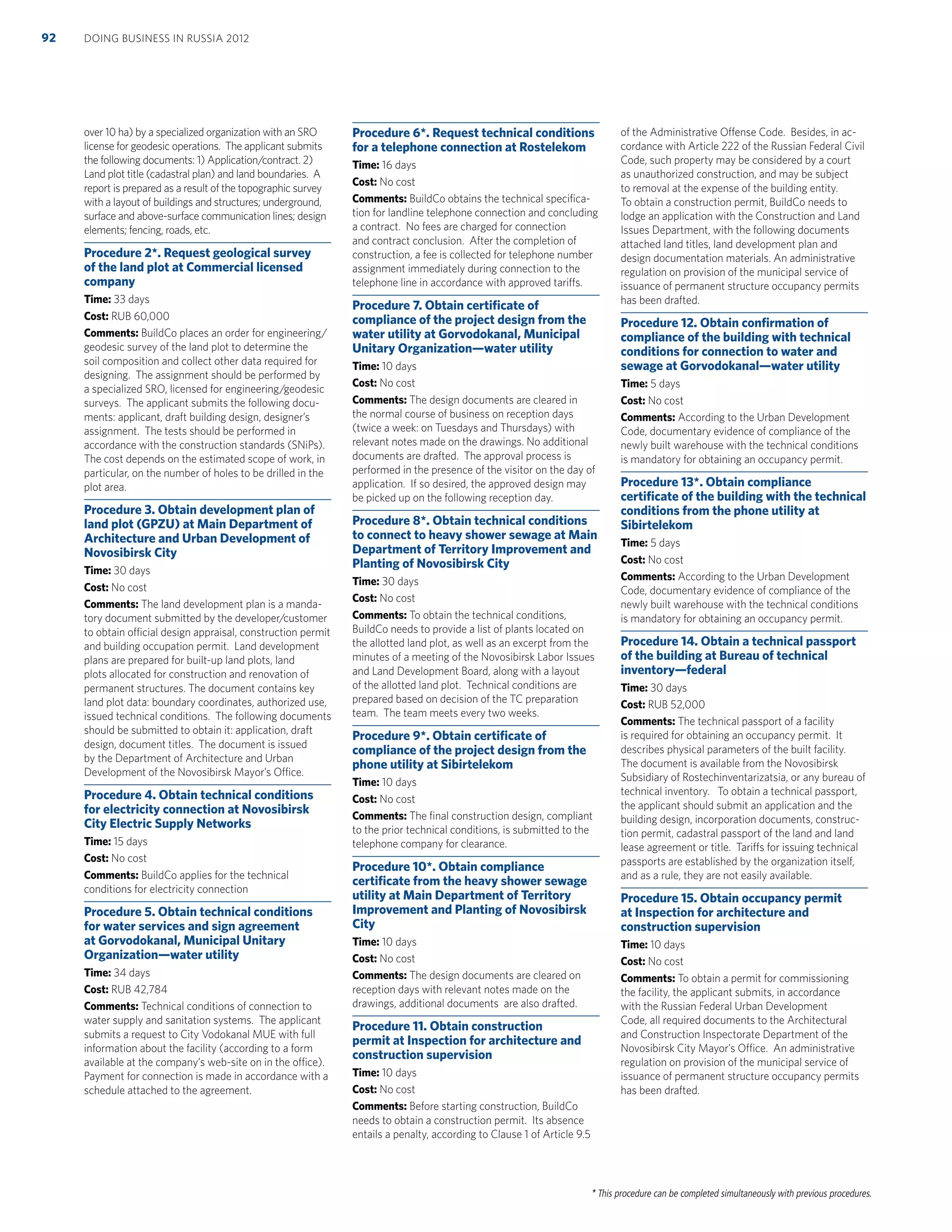 * This procedure can be completed simultaneously with previous procedures.
over 10 ha) by a specialized organization with an SRO
license for geodesic operations. The applicant submits
the following documents: 1) Application/contract. 2)
Land plot title (cadastral plan) and land boundaries. A
report is prepared as a result of the topographic survey
with a layout of buildings and structures; underground,
surface and above-surface communication lines; design
elements; fencing, roads, etc.
Procedure 2*. Request geological survey
of the land plot at Commercial licensed
company
Time: 33 days
Cost: RUB 60,000
Comments: BuildCo places an order for engineering/
geodesic survey of the land plot to determine the
soil composition and collect other data required for
designing. The assignment should be performed by
a specialized SRO, licensed for engineering/geodesic
surveys. The applicant submits the following docu-
ments: applicant, draft building design, designer’s
assignment. The tests should be performed in
accordance with the construction standards (SNiPs).
The cost depends on the estimated scope of work, in
particular, on the number of holes to be drilled in the
plot area.
Procedure 3. Obtain development plan of
land plot (GPZU) at Main Department of
Architecture and Urban Development of
Novosibirsk City
Time: 30 days
Cost: No cost
Comments: The land development plan is a manda-
tory document submitted by the developer/customer
to obtain official design appraisal, construction permit
and building occupation permit. Land development
plans are prepared for built-up land plots, land
plots allocated for construction and renovation of
permanent structures. The document contains key
land plot data: boundary coordinates, authorized use,
issued technical conditions. The following documents
should be submitted to obtain it: application, draft
design, document titles. The document is issued
by the Department of Architecture and Urban
Development of the Novosibirsk Mayor’s Office.
Procedure 4. Obtain technical conditions
for electricity connection at Novosibirsk
City Electric Supply Networks
Time: 15 days
Cost: No cost
Comments: BuildCo applies for the technical
conditions for electricity connection
Procedure 5. Obtain technical conditions
for water services and sign agreement
at Gorvodokanal, Municipal Unitary
Organization—water utility
Time: 34 days
Cost: RUB 42,784
Comments: Technical conditions of connection to
water supply and sanitation systems. The applicant
submits a request to City Vodokanal MUE with full
information about the facility (according to a form
available at the company’s web-site on in the office).
Payment for connection is made in accordance with a
schedule attached to the agreement.
Procedure 6*. Request technical conditions
for a telephone connection at Rostelekom
Time: 16 days
Cost: No cost
Comments: BuildCo obtains the technical speciﬁca-
tion for landline telephone connection and concluding
a contract. No fees are charged for connection
and contract conclusion. After the completion of
construction, a fee is collected for telephone number
assignment immediately during connection to the
telephone line in accordance with approved tariffs.
Procedure 7. Obtain certiﬁcate of
compliance of the project design from the
water utility at Gorvodokanal, Municipal
Unitary Organization—water utility
Time: 10 days
Cost: No cost
Comments: The design documents are cleared in
the normal course of business on reception days
(twice a week: on Tuesdays and Thursdays) with
relevant notes made on the drawings. No additional
documents are drafted. The approval process is
performed in the presence of the visitor on the day of
application. If so desired, the approved design may
be picked up on the following reception day.
Procedure 8*. Obtain technical conditions
to connect to heavy shower sewage at Main
Department of Territory Improvement and
Planting of Novosibirsk City
Time: 30 days
Cost: No cost
Comments: To obtain the technical conditions,
BuildCo needs to provide a list of plants located on
the allotted land plot, as well as an excerpt from the
minutes of a meeting of the Novosibirsk Labor Issues
and Land Development Board, along with a layout
of the allotted land plot. Technical conditions are
prepared based on decision of the TC preparation
team. The team meets every two weeks.
Procedure 9*. Obtain certiﬁcate of
compliance of the project design from the
phone utility at Sibirtelekom
Time: 10 days
Cost: No cost
Comments: The ﬁnal construction design, compliant
to the prior technical conditions, is submitted to the
telephone company for clearance.
Procedure 10*. Obtain compliance
certiﬁcate from the heavy shower sewage
utility at Main Department of Territory
Improvement and Planting of Novosibirsk
City
Time: 10 days
Cost: No cost
Comments: The design documents are cleared on
reception days with relevant notes made on the
drawings, additional documents are also drafted.
Procedure 11. Obtain construction
permit at Inspection for architecture and
construction supervision
Time: 10 days
Cost: No cost
Comments: Before starting construction, BuildCo
needs to obtain a construction permit. Its absence
entails a penalty, according to Clause 1 of Article 9.5
of the Administrative Offense Code. Besides, in ac-
cordance with Article 222 of the Russian Federal Civil
Code, such property may be considered by a court
as unauthorized construction, and may be subject
to removal at the expense of the building entity.
To obtain a construction permit, BuildCo needs to
lodge an application with the Construction and Land
Issues Department, with the following documents
attached land titles, land development plan and
design documentation materials. An administrative
regulation on provision of the municipal service of
issuance of permanent structure occupancy permits
has been drafted.
Procedure 12. Obtain conﬁrmation of
compliance of the building with technical
conditions for connection to water and
sewage at Gorvodokanal—water utility
Time: 5 days
Cost: No cost
Comments: According to the Urban Development
Code, documentary evidence of compliance of the
newly built warehouse with the technical conditions
is mandatory for obtaining an occupancy permit.
Procedure 13*. Obtain compliance
certiﬁcate of the building with the technical
conditions from the phone utility at
Sibirtelekom
Time: 5 days
Cost: No cost
Comments: According to the Urban Development
Code, documentary evidence of compliance of the
newly built warehouse with the technical conditions
is mandatory for obtaining an occupancy permit.
Procedure 14. Obtain a technical passport
of the building at Bureau of technical
inventory—federal
Time: 30 days
Cost: RUB 52,000
Comments: The technical passport of a facility
is required for obtaining an occupancy permit. It
describes physical parameters of the built facility.
The document is available from the Novosibirsk
Subsidiary of Rostechinventarizatsia, or any bureau of
technical inventory. To obtain a technical passport,
the applicant should submit an application and the
building design, incorporation documents, construc-
tion permit, cadastral passport of the land and land
lease agreement or title. Tariffs for issuing technical
passports are established by the organization itself,
and as a rule, they are not easily available.
Procedure 15. Obtain occupancy permit
at Inspection for architecture and
construction supervision
Time: 10 days
Cost: No cost
Comments: To obtain a permit for commissioning
the facility, the applicant submits, in accordance
with the Russian Federal Urban Development
Code, all required documents to the Architectural
and Construction Inspectorate Department of the
Novosibirsk City Mayor’s Office. An administrative
regulation on provision of the municipal service of
issuance of permanent structure occupancy permits
has been drafted.
DOING BUSINESS IN RUSSIA 201292
 