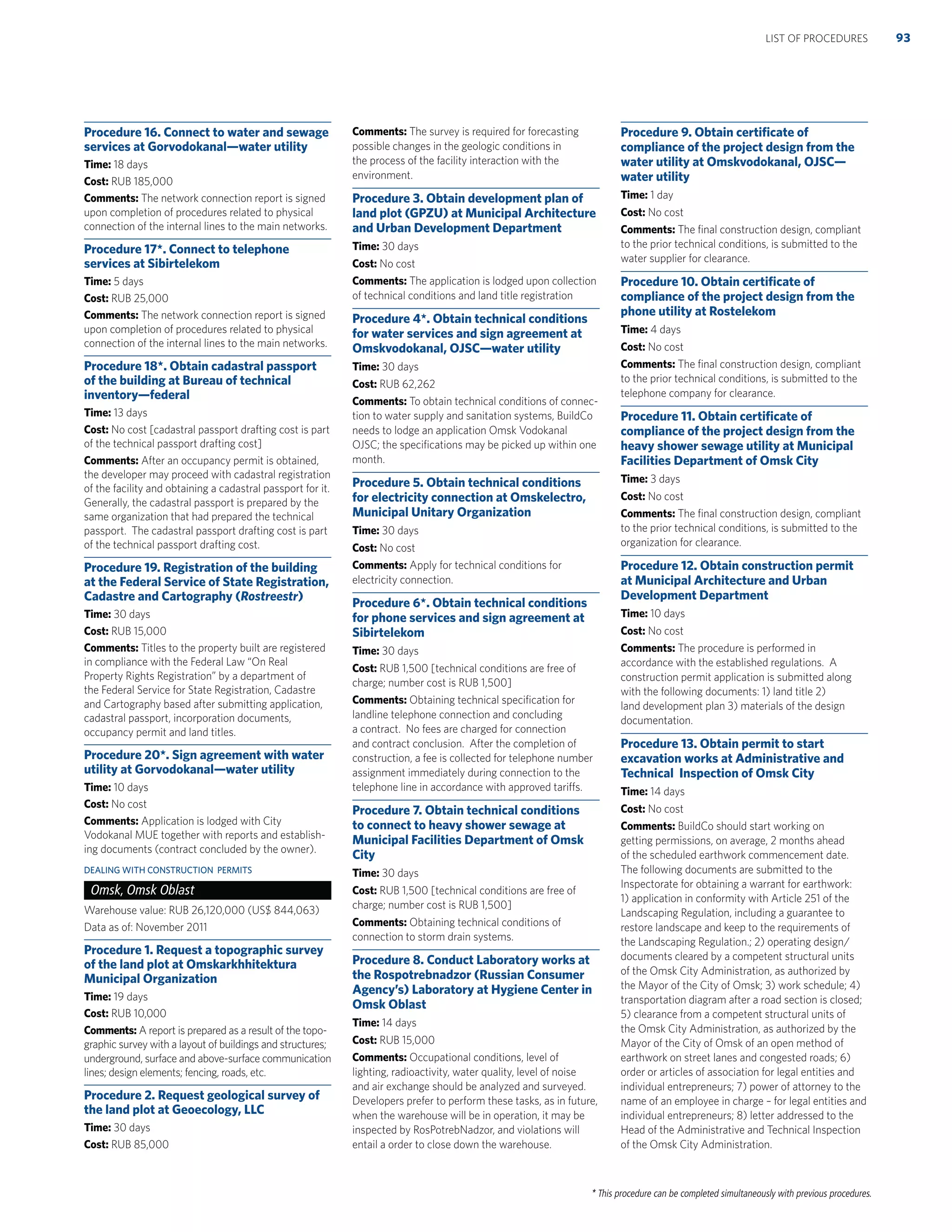 * This procedure can be completed simultaneously with previous procedures.
Procedure 16. Connect to water and sewage
services at Gorvodokanal—water utility
Time: 18 days
Cost: RUB 185,000
Comments: The network connection report is signed
upon completion of procedures related to physical
connection of the internal lines to the main networks.
Procedure 17*. Connect to telephone
services at Sibirtelekom
Time: 5 days
Cost: RUB 25,000
Comments: The network connection report is signed
upon completion of procedures related to physical
connection of the internal lines to the main networks.
Procedure 18*. Obtain cadastral passport
of the building at Bureau of technical
inventory—federal
Time: 13 days
Cost: No cost [cadastral passport drafting cost is part
of the technical passport drafting cost]
Comments: After an occupancy permit is obtained,
the developer may proceed with cadastral registration
of the facility and obtaining a cadastral passport for it.
Generally, the cadastral passport is prepared by the
same organization that had prepared the technical
passport. The cadastral passport drafting cost is part
of the technical passport drafting cost.
Procedure 19. Registration of the building
at the Federal Service of State Registration,
Cadastre and Cartography (Rostreestr)
Time: 30 days
Cost: RUB 15,000
Comments: Titles to the property built are registered
in compliance with the Federal Law “On Real
Property Rights Registration” by a department of
the Federal Service for State Registration, Cadastre
and Cartography based after submitting application,
cadastral passport, incorporation documents,
occupancy permit and land titles.
Procedure 20*. Sign agreement with water
utility at Gorvodokanal—water utility
Time: 10 days
Cost: No cost
Comments: Application is lodged with City
Vodokanal MUE together with reports and establish-
ing documents (contract concluded by the owner).
DEALING WITH CONSTRUCTION PERMITS
Omsk, Omsk Oblast
Warehouse value: RUB 26,120,000 (US$ 844,063)
Data as of: November 2011
Procedure 1. Request a topographic survey
of the land plot at Omskarkhhitektura
Municipal Organization
Time: 19 days
Cost: RUB 10,000
Comments: A report is prepared as a result of the topo-
graphic survey with a layout of buildings and structures;
underground, surface and above-surface communication
lines; design elements; fencing, roads, etc.
Procedure 2. Request geological survey of
the land plot at Geoecology, LLC
Time: 30 days
Cost: RUB 85,000
Comments: The survey is required for forecasting
possible changes in the geologic conditions in
the process of the facility interaction with the
environment.
Procedure 3. Obtain development plan of
land plot (GPZU) at Municipal Architecture
and Urban Development Department
Time: 30 days
Cost: No cost
Comments: The application is lodged upon collection
of technical conditions and land title registration
Procedure 4*. Obtain technical conditions
for water services and sign agreement at
Omskvodokanal, OJSC—water utility
Time: 30 days
Cost: RUB 62,262
Comments: To obtain technical conditions of connec-
tion to water supply and sanitation systems, BuildCo
needs to lodge an application Omsk Vodokanal
OJSC; the speciﬁcations may be picked up within one
month.
Procedure 5. Obtain technical conditions
for electricity connection at Omskelectro,
Municipal Unitary Organization
Time: 30 days
Cost: No cost
Comments: Apply for technical conditions for
electricity connection.
Procedure 6*. Obtain technical conditions
for phone services and sign agreement at
Sibirtelekom
Time: 30 days
Cost: RUB 1,500 [technical conditions are free of
charge; number cost is RUB 1,500]
Comments: Obtaining technical speciﬁcation for
landline telephone connection and concluding
a contract. No fees are charged for connection
and contract conclusion. After the completion of
construction, a fee is collected for telephone number
assignment immediately during connection to the
telephone line in accordance with approved tariffs.
Procedure 7. Obtain technical conditions
to connect to heavy shower sewage at
Municipal Facilities Department of Omsk
City
Time: 30 days
Cost: RUB 1,500 [technical conditions are free of
charge; number cost is RUB 1,500]
Comments: Obtaining technical conditions of
connection to storm drain systems.
Procedure 8. Conduct Laboratory works at
the Rospotrebnadzor (Russian Consumer
Agency’s) Laboratory at Hygiene Center in
Omsk Oblast
Time: 14 days
Cost: RUB 15,000
Comments: Occupational conditions, level of
lighting, radioactivity, water quality, level of noise
and air exchange should be analyzed and surveyed.
Developers prefer to perform these tasks, as in future,
when the warehouse will be in operation, it may be
inspected by RosPotrebNadzor, and violations will
entail a order to close down the warehouse.
Procedure 9. Obtain certiﬁcate of
compliance of the project design from the
water utility at Omskvodokanal, OJSC—
water utility
Time: 1 day
Cost: No cost
Comments: The ﬁnal construction design, compliant
to the prior technical conditions, is submitted to the
water supplier for clearance.
Procedure 10. Obtain certiﬁcate of
compliance of the project design from the
phone utility at Rostelekom
Time: 4 days
Cost: No cost
Comments: The ﬁnal construction design, compliant
to the prior technical conditions, is submitted to the
telephone company for clearance.
Procedure 11. Obtain certiﬁcate of
compliance of the project design from the
heavy shower sewage utility at Municipal
Facilities Department of Omsk City
Time: 3 days
Cost: No cost
Comments: The ﬁnal construction design, compliant
to the prior technical conditions, is submitted to the
organization for clearance.
Procedure 12. Obtain construction permit
at Municipal Architecture and Urban
Development Department
Time: 10 days
Cost: No cost
Comments: The procedure is performed in
accordance with the established regulations. A
construction permit application is submitted along
with the following documents: 1) land title 2)
land development plan 3) materials of the design
documentation.
Procedure 13. Obtain permit to start
excavation works at Administrative and
Technical Inspection of Omsk City
Time: 14 days
Cost: No cost
Comments: BuildCo should start working on
getting permissions, on average, 2 months ahead
of the scheduled earthwork commencement date.
The following documents are submitted to the
Inspectorate for obtaining a warrant for earthwork:
1) application in conformity with Article 251 of the
Landscaping Regulation, including a guarantee to
restore landscape and keep to the requirements of
the Landscaping Regulation.; 2) operating design/
documents cleared by a competent structural units
of the Omsk City Administration, as authorized by
the Mayor of the City of Omsk; 3) work schedule; 4)
transportation diagram after a road section is closed;
5) clearance from a competent structural units of
the Omsk City Administration, as authorized by the
Mayor of the City of Omsk of an open method of
earthwork on street lanes and congested roads; 6)
order or articles of association for legal entities and
individual entrepreneurs; 7) power of attorney to the
name of an employee in charge – for legal entities and
individual entrepreneurs; 8) letter addressed to the
Head of the Administrative and Technical Inspection
of the Omsk City Administration.
93LIST OF PROCEDURES
 