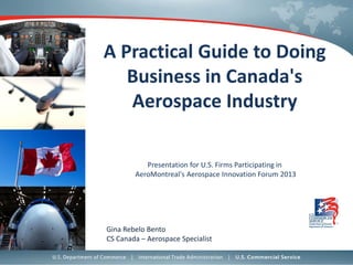 A Practical Guide to Doing
Business in Canada's
Aerospace Industry
Presentation for U.S. Firms Participating in
AeroMontreal's Aerospace Innovation Forum 2013

Gina Rebelo Bento
CS Canada – Aerospace Specialist

 