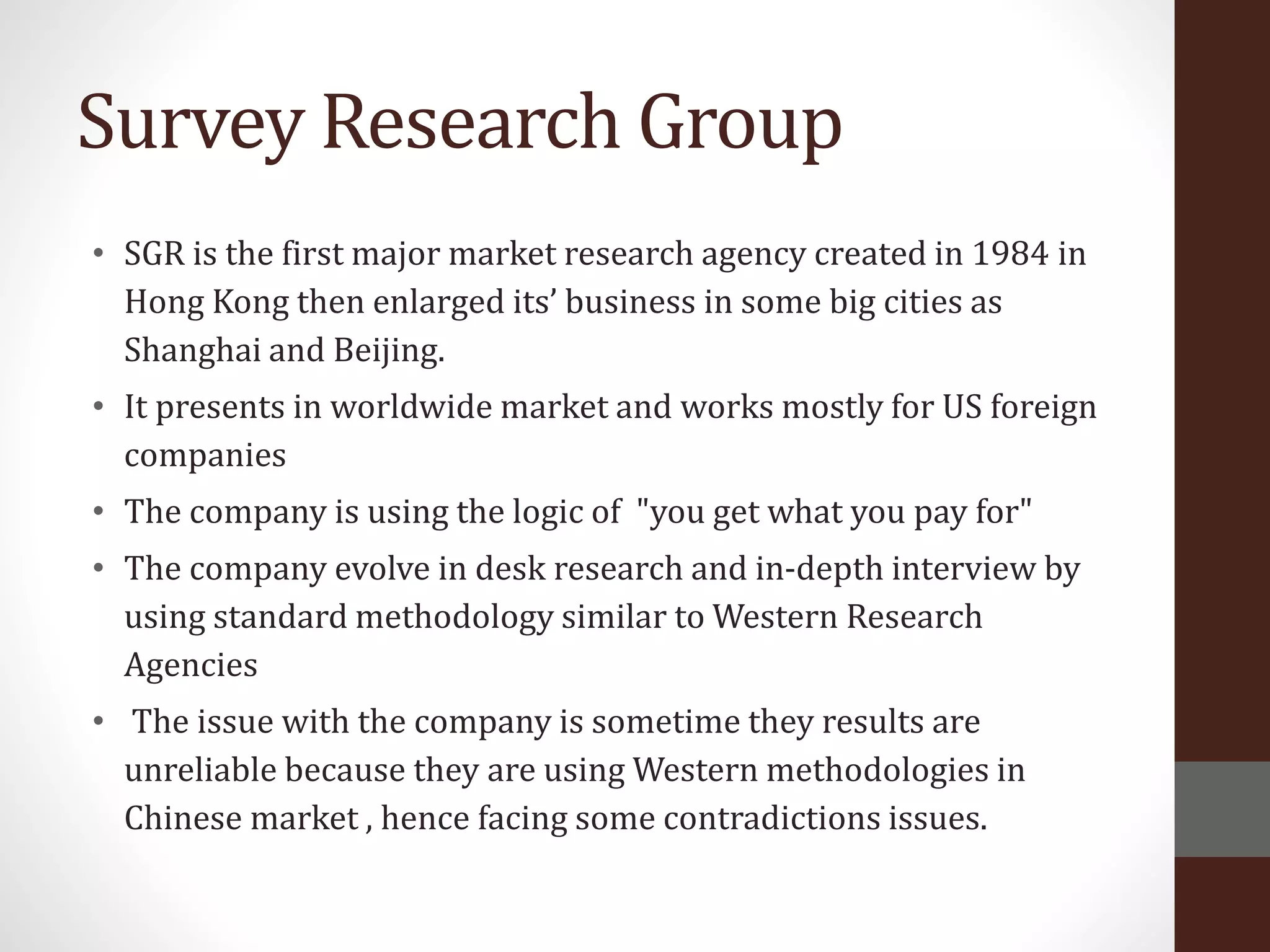 Survey Research Group
• SGR is the first major market research agency created in 1984 in
Hong Kong then enlarged its’ business in some big cities as
Shanghai and Beijing.
• It presents in worldwide market and works mostly for US foreign
companies
• The company is using the logic of "you get what you pay for"
• The company evolve in desk research and in-depth interview by
using standard methodology similar to Western Research
Agencies
• The issue with the company is sometime they results are
unreliable because they are using Western methodologies in
Chinese market , hence facing some contradictions issues.
 