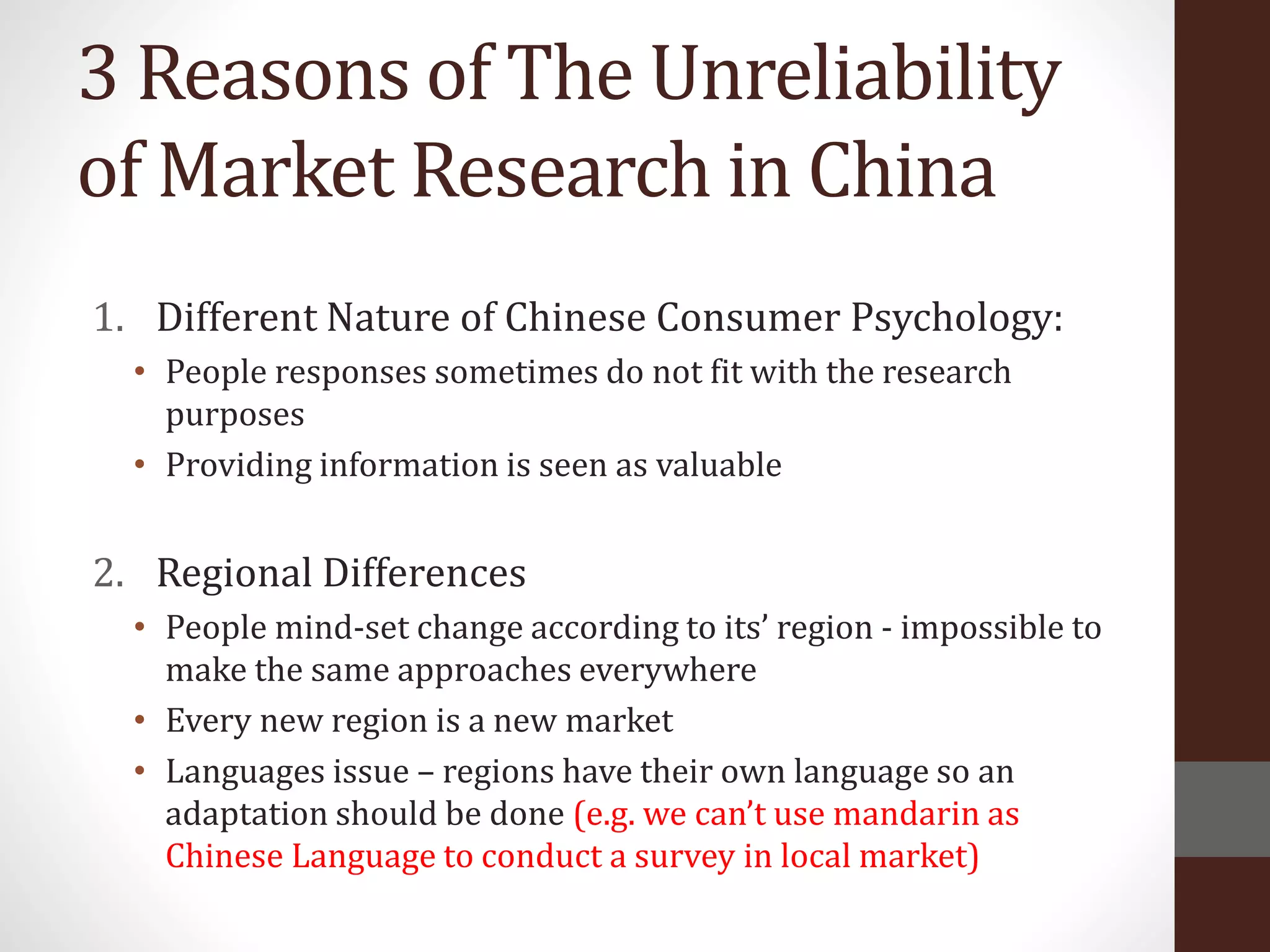 3 Reasons of The Unreliability
of Market Research in China
1. Different Nature of Chinese Consumer Psychology:
• People responses sometimes do not fit with the research
purposes
• Providing information is seen as valuable
2. Regional Differences
• People mind-set change according to its’ region - impossible to
make the same approaches everywhere
• Every new region is a new market
• Languages issue – regions have their own language so an
adaptation should be done (e.g. we can’t use mandarin as
Chinese Language to conduct a survey in local market)
 