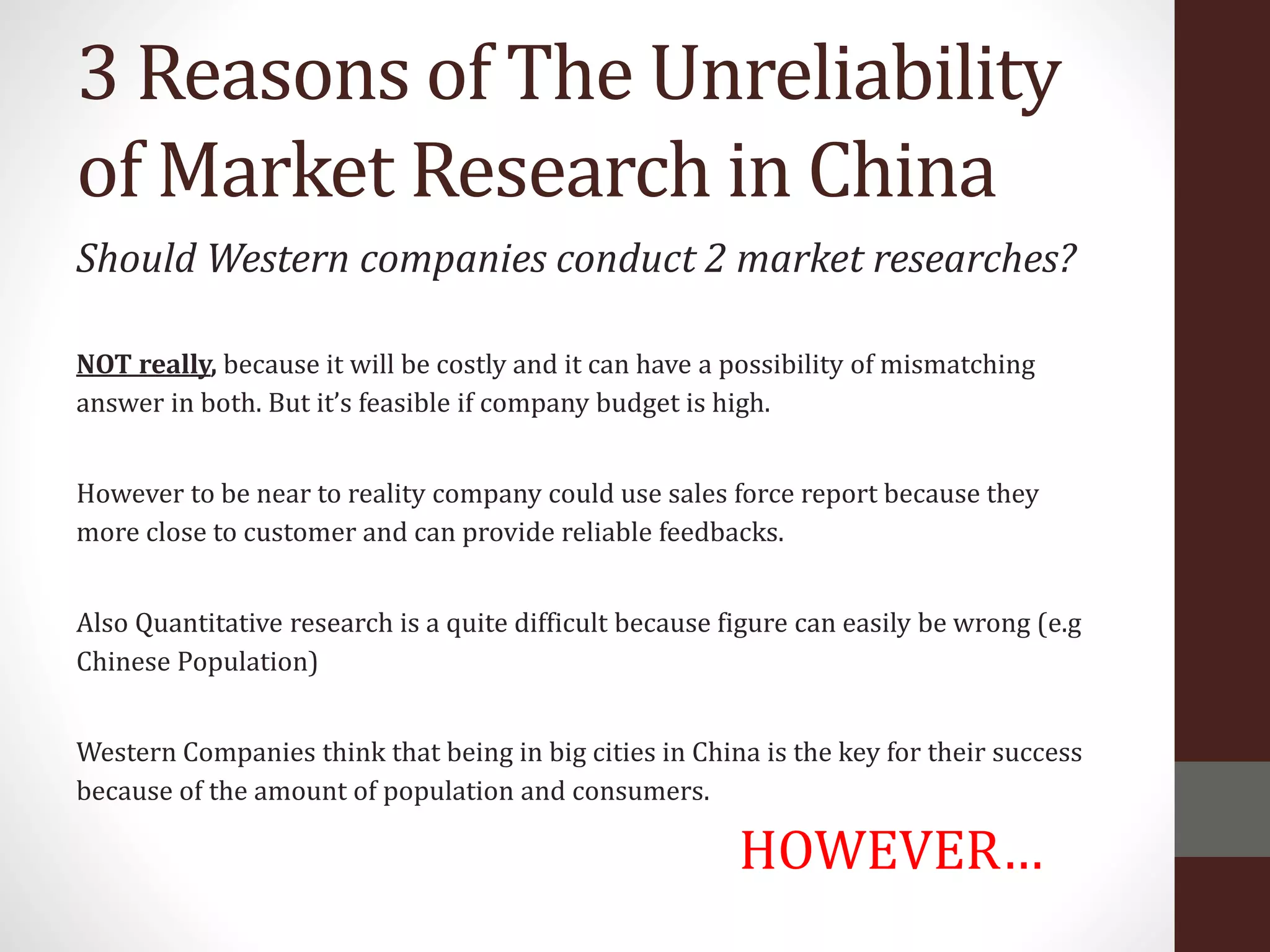 3 Reasons of The Unreliability
of Market Research in China
Should Western companies conduct 2 market researches?
NOT really, because it will be costly and it can have a possibility of mismatching
answer in both. But it’s feasible if company budget is high.
However to be near to reality company could use sales force report because they
more close to customer and can provide reliable feedbacks.
Also Quantitative research is a quite difficult because figure can easily be wrong (e.g
Chinese Population)
Western Companies think that being in big cities in China is the key for their success
because of the amount of population and consumers.
HOWEVER…
 