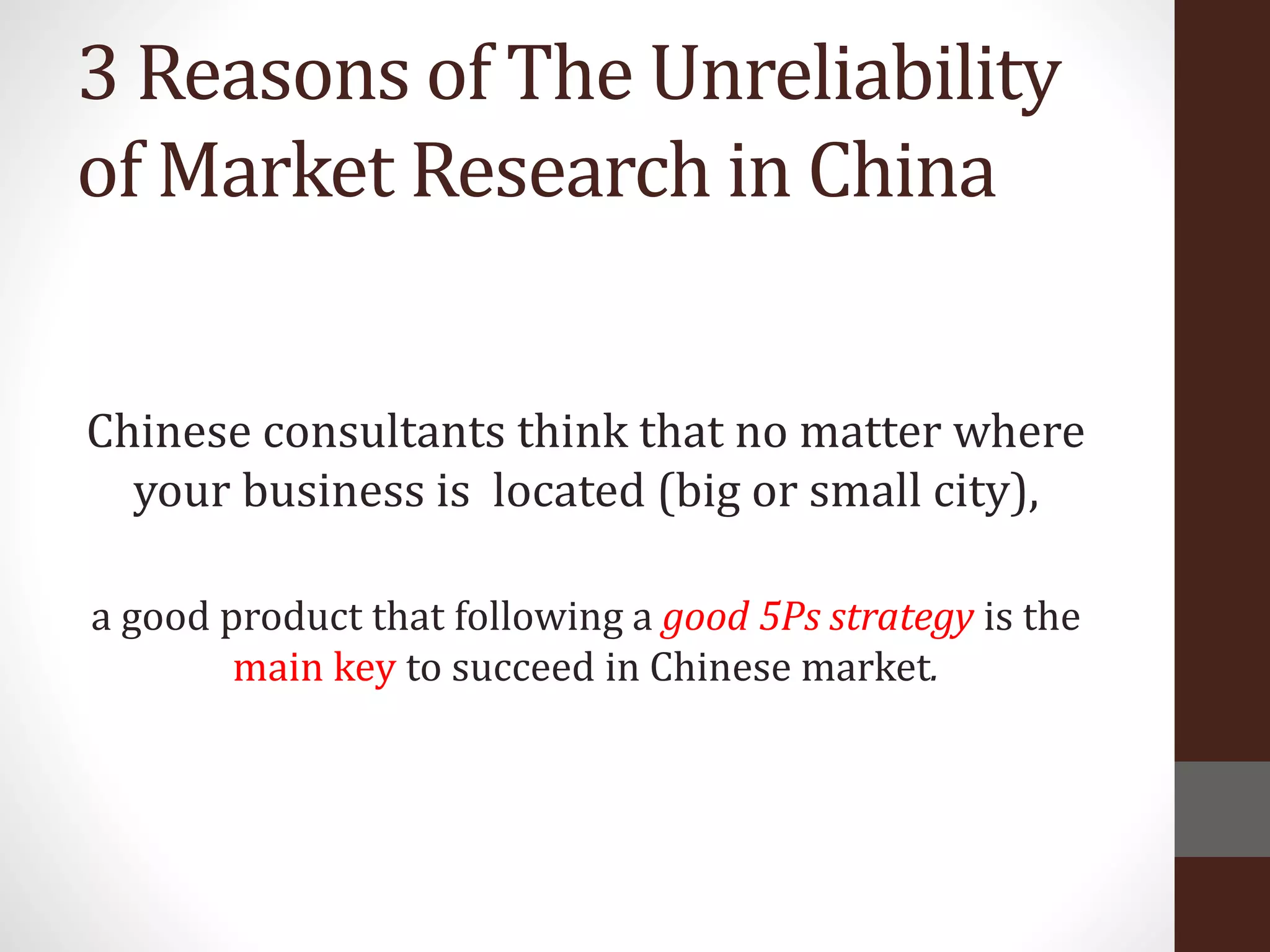 3 Reasons of The Unreliability
of Market Research in China
Chinese consultants think that no matter where
your business is located (big or small city),
a good product that following a good 5Ps strategy is the
main key to succeed in Chinese market.
 