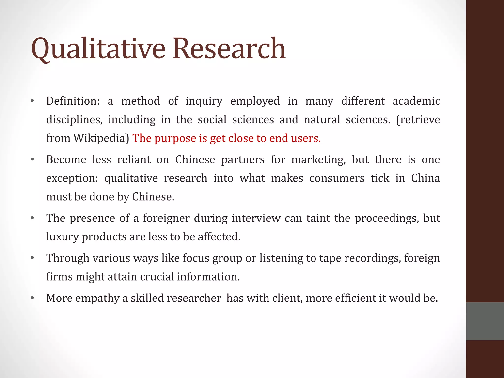 Qualitative Research
• Definition: a method of inquiry employed in many different academic
disciplines, including in the social sciences and natural sciences. (retrieve
from Wikipedia) The purpose is get close to end users.
• Become less reliant on Chinese partners for marketing, but there is one
exception: qualitative research into what makes consumers tick in China
must be done by Chinese.
• The presence of a foreigner during interview can taint the proceedings, but
luxury products are less to be affected.
• Through various ways like focus group or listening to tape recordings, foreign
firms might attain crucial information.
• More empathy a skilled researcher has with client, more efficient it would be.
 