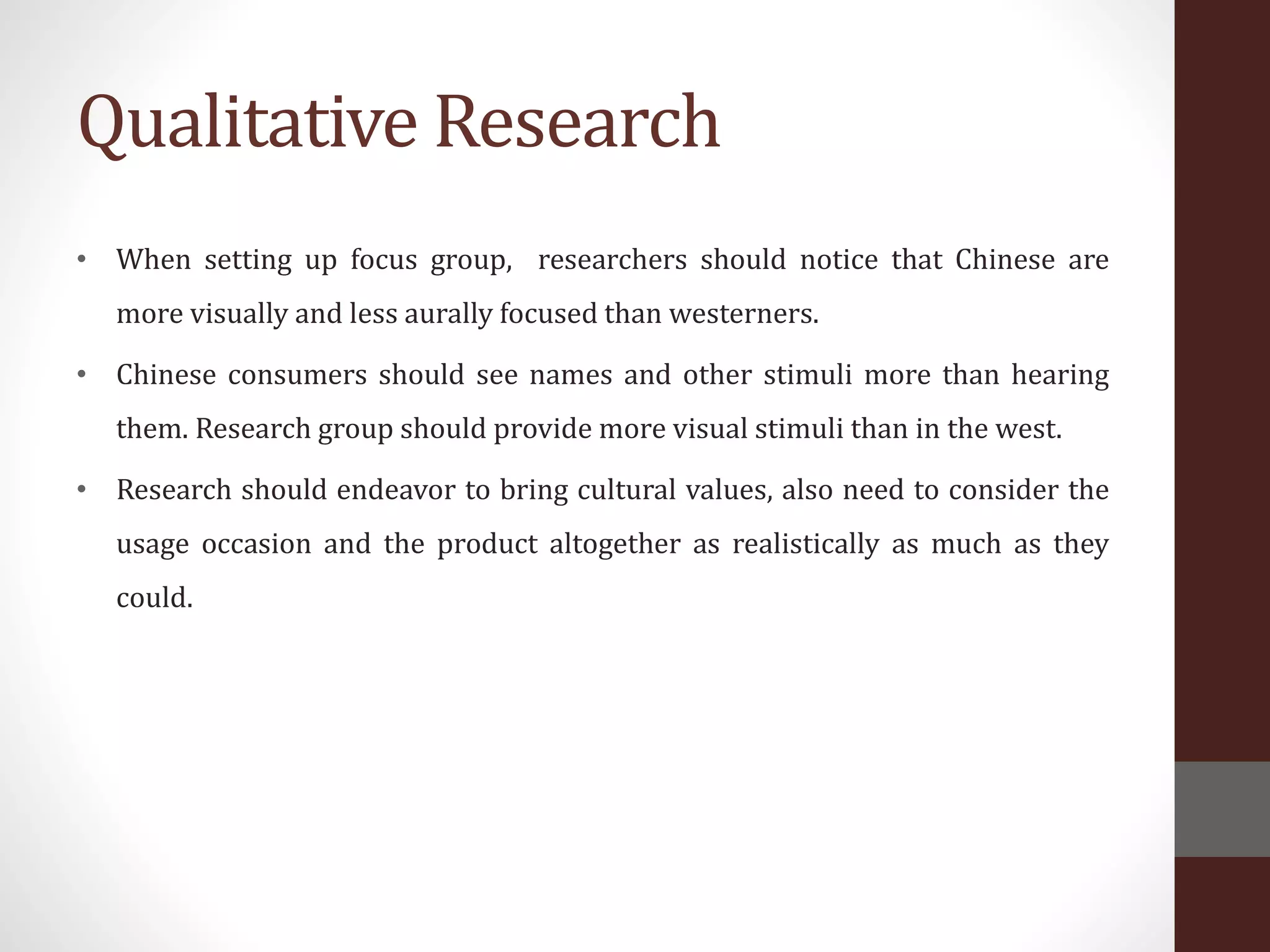 Qualitative Research
• When setting up focus group, researchers should notice that Chinese are
more visually and less aurally focused than westerners.
• Chinese consumers should see names and other stimuli more than hearing
them. Research group should provide more visual stimuli than in the west.
• Research should endeavor to bring cultural values, also need to consider the
usage occasion and the product altogether as realistically as much as they
could.
 