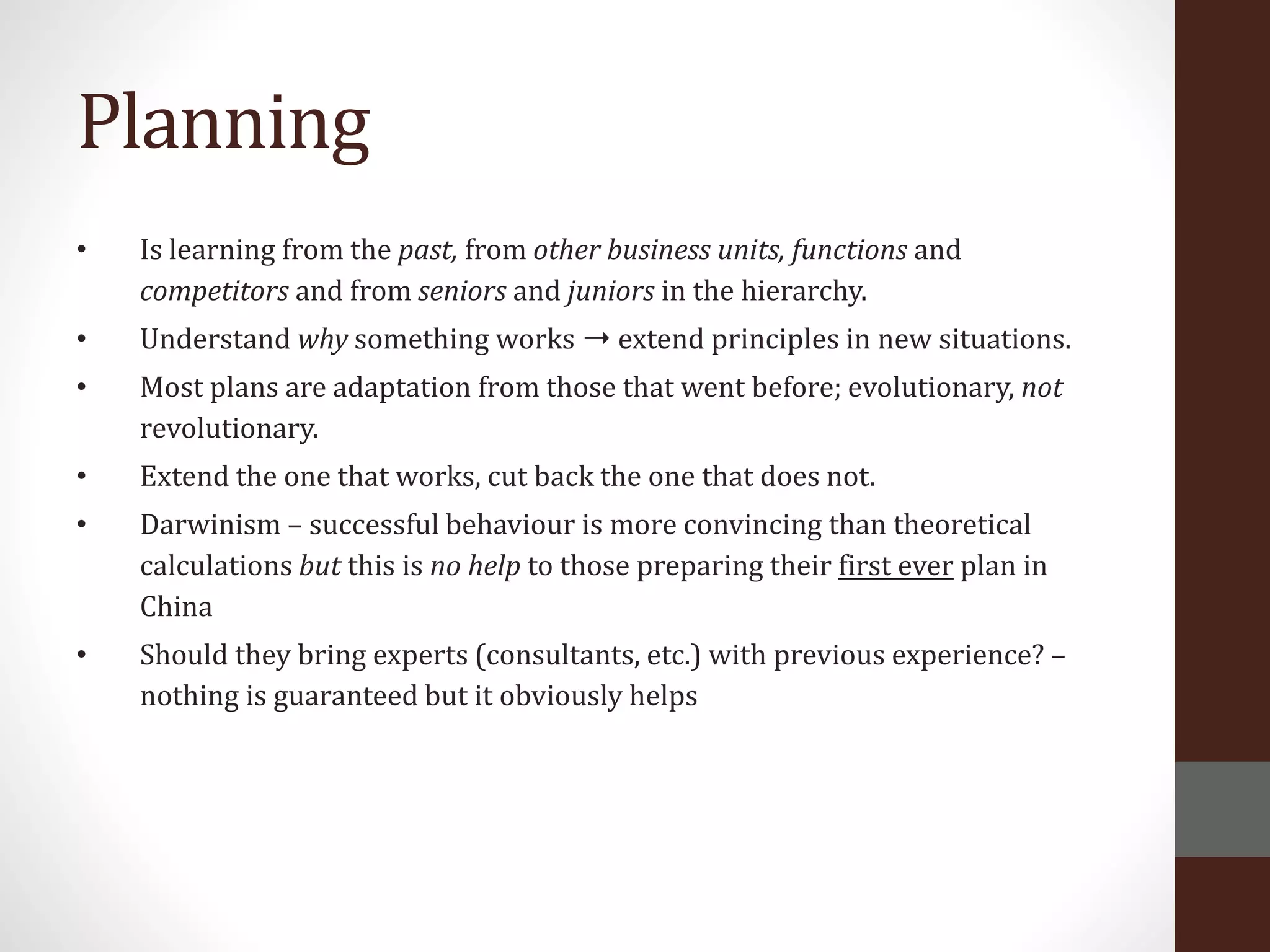 Planning
• Is learning from the past, from other business units, functions and
competitors and from seniors and juniors in the hierarchy.
• Understand why something works ➝ extend principles in new situations.
• Most plans are adaptation from those that went before; evolutionary, not
revolutionary.
• Extend the one that works, cut back the one that does not.
• Darwinism – successful behaviour is more convincing than theoretical
calculations but this is no help to those preparing their first ever plan in
China
• Should they bring experts (consultants, etc.) with previous experience? –
nothing is guaranteed but it obviously helps
 