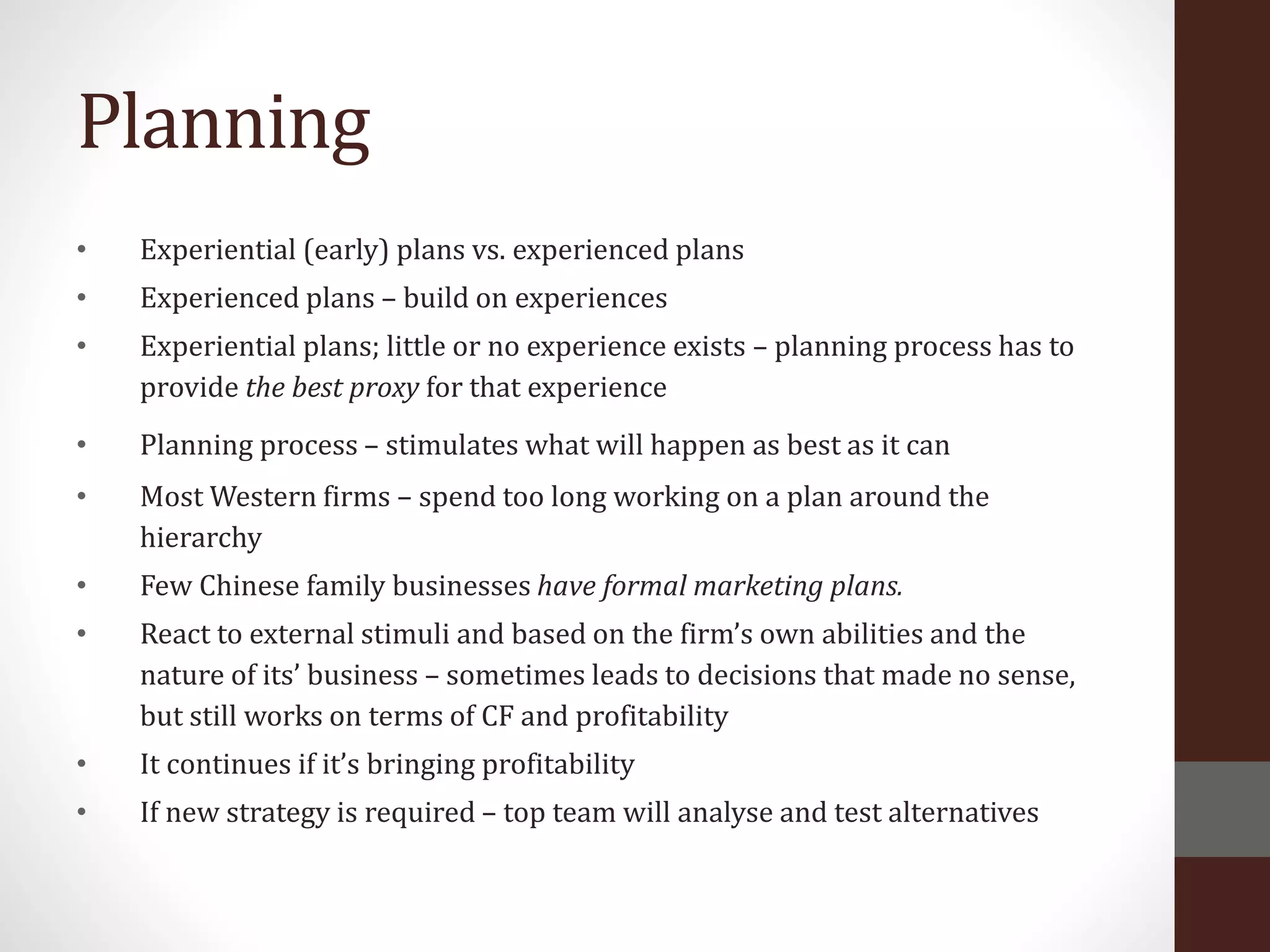 Planning
• Experiential (early) plans vs. experienced plans
• Experienced plans – build on experiences
• Experiential plans; little or no experience exists – planning process has to
provide the best proxy for that experience
• Planning process – stimulates what will happen as best as it can
• Most Western firms – spend too long working on a plan around the
hierarchy
• Few Chinese family businesses have formal marketing plans.
• React to external stimuli and based on the firm’s own abilities and the
nature of its’ business – sometimes leads to decisions that made no sense,
but still works on terms of CF and profitability
• It continues if it’s bringing profitability
• If new strategy is required – top team will analyse and test alternatives
 