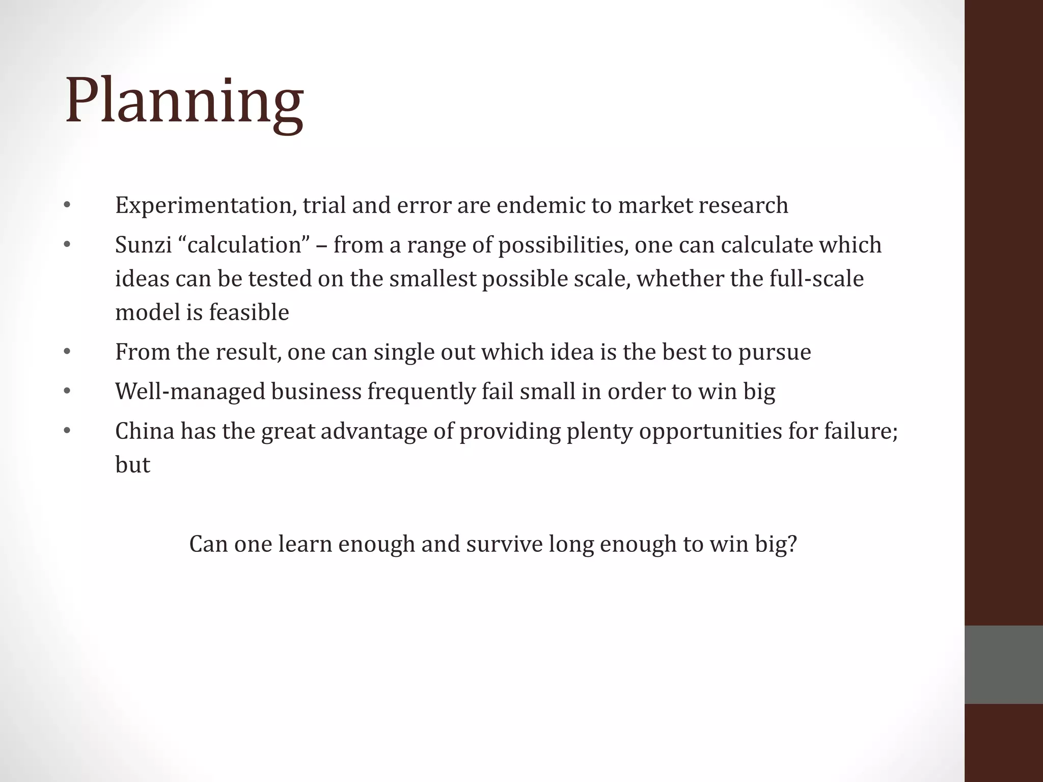 Planning
• Experimentation, trial and error are endemic to market research
• Sunzi “calculation” – from a range of possibilities, one can calculate which
ideas can be tested on the smallest possible scale, whether the full-scale
model is feasible
• From the result, one can single out which idea is the best to pursue
• Well-managed business frequently fail small in order to win big
• China has the great advantage of providing plenty opportunities for failure;
but
Can one learn enough and survive long enough to win big?
 