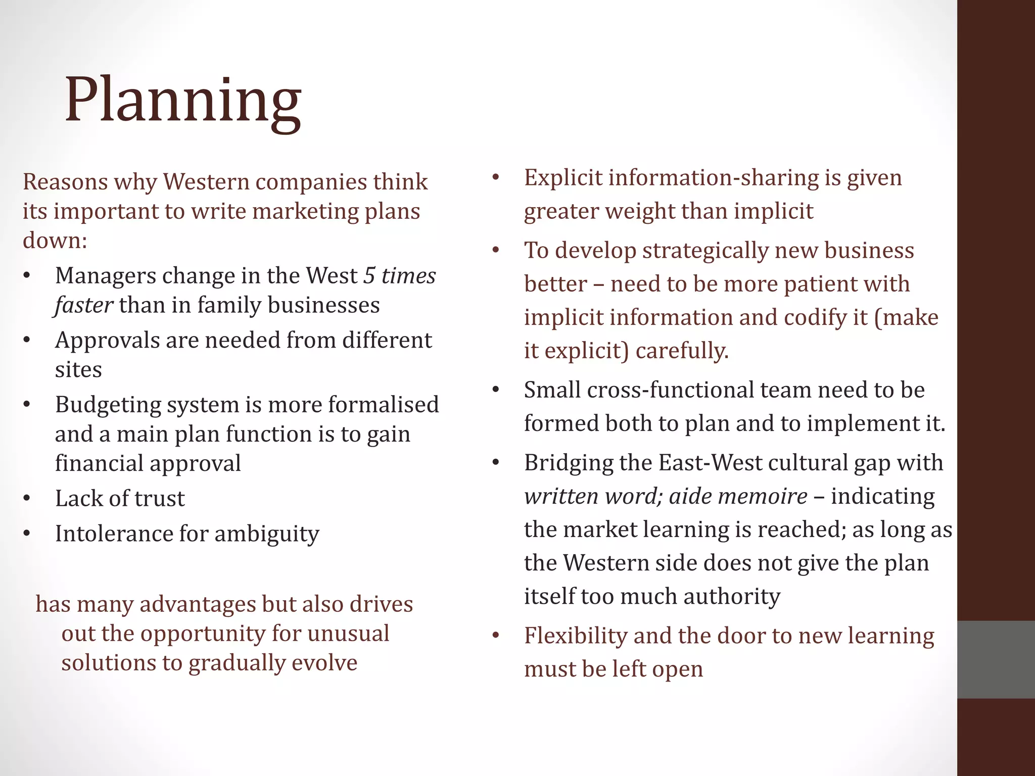 Planning
Reasons why Western companies think
its important to write marketing plans
down:
• Managers change in the West 5 times
faster than in family businesses
• Approvals are needed from different
sites
• Budgeting system is more formalised
and a main plan function is to gain
financial approval
• Lack of trust
• Intolerance for ambiguity
has many advantages but also drives
out the opportunity for unusual
solutions to gradually evolve
• Explicit information-sharing is given
greater weight than implicit
• To develop strategically new business
better – need to be more patient with
implicit information and codify it (make
it explicit) carefully.
• Small cross-functional team need to be
formed both to plan and to implement it.
• Bridging the East-West cultural gap with
written word; aide memoire – indicating
the market learning is reached; as long as
the Western side does not give the plan
itself too much authority
• Flexibility and the door to new learning
must be left open
 