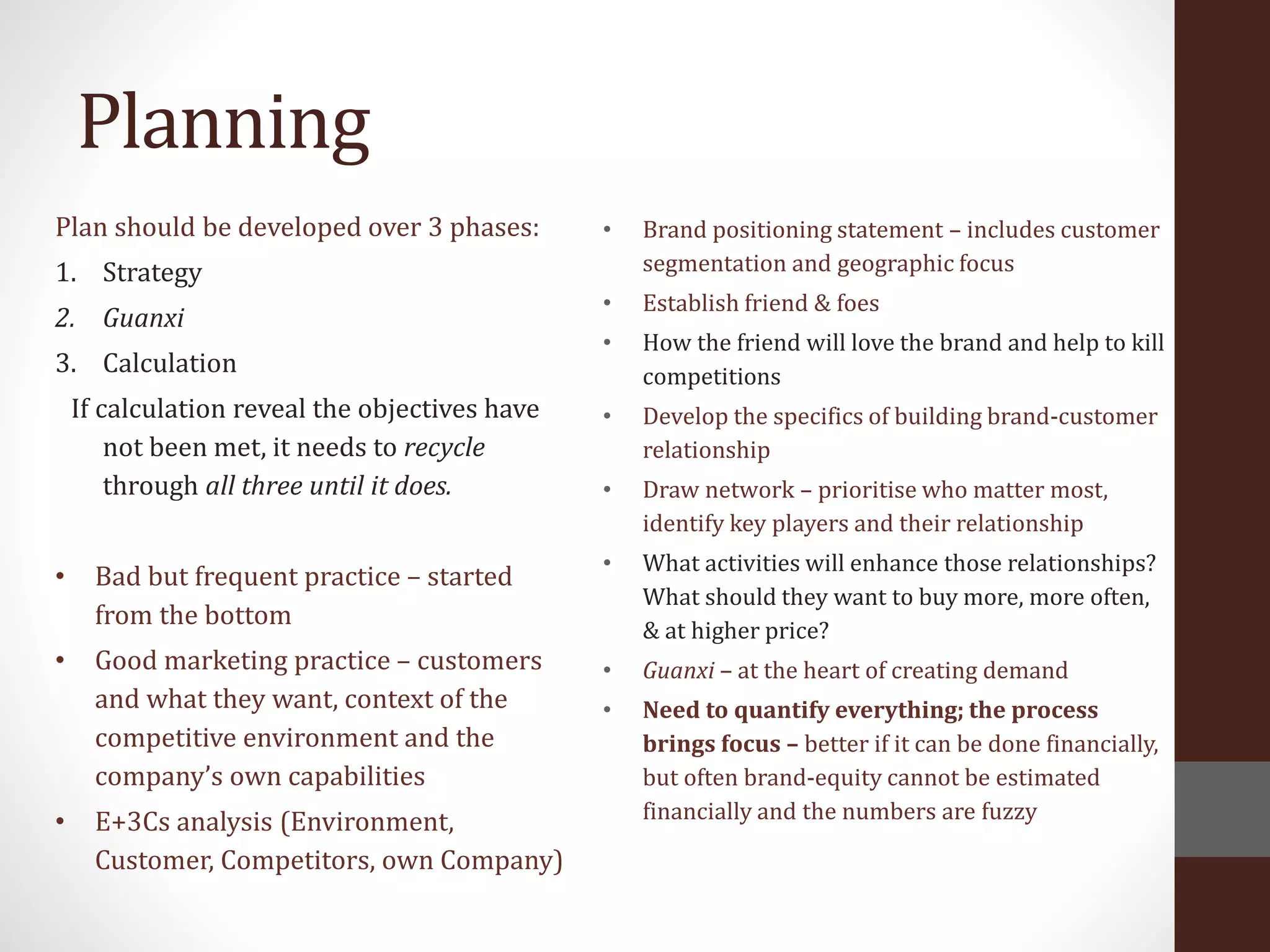 Planning
Plan should be developed over 3 phases:
1. Strategy
2. Guanxi
3. Calculation
If calculation reveal the objectives have
not been met, it needs to recycle
through all three until it does.
• Bad but frequent practice – started
from the bottom
• Good marketing practice – customers
and what they want, context of the
competitive environment and the
company’s own capabilities
• E+3Cs analysis (Environment,
Customer, Competitors, own Company)
• Brand positioning statement – includes customer
segmentation and geographic focus
• Establish friend & foes
• How the friend will love the brand and help to kill
competitions
• Develop the specifics of building brand-customer
relationship
• Draw network – prioritise who matter most,
identify key players and their relationship
• What activities will enhance those relationships?
What should they want to buy more, more often,
& at higher price?
• Guanxi – at the heart of creating demand
• Need to quantify everything; the process
brings focus – better if it can be done financially,
but often brand-equity cannot be estimated
financially and the numbers are fuzzy
 