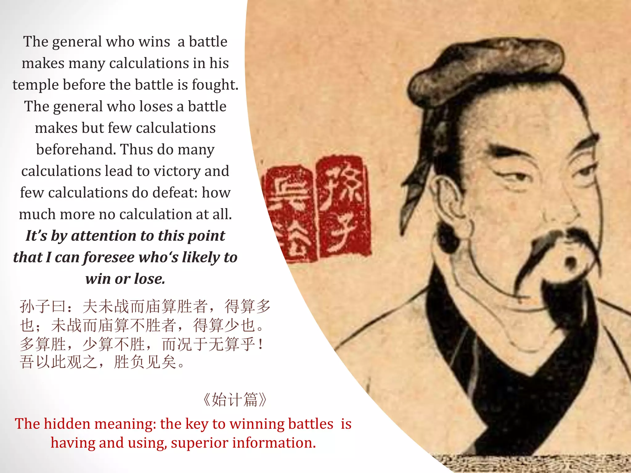 The general who wins a battle
makes many calculations in his
temple before the battle is fought.
The general who loses a battle
makes but few calculations
beforehand. Thus do many
calculations lead to victory and
few calculations do defeat: how
much more no calculation at all.
It’s by attention to this point
that I can foresee who‘s likely to
win or lose.
孙子曰：夫未战而庙算胜者，得算多
也；未战而庙算不胜者，得算少也。
多算胜，少算不胜，而况于无算乎！
吾以此观之，胜负见矣。
《始计篇》
The hidden meaning: the key to winning battles is
having and using, superior information.
 