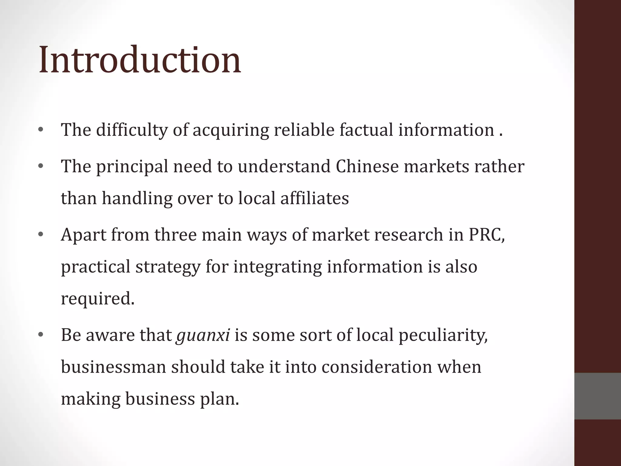 Introduction
• The difficulty of acquiring reliable factual information .
• The principal need to understand Chinese markets rather
than handling over to local affiliates
• Apart from three main ways of market research in PRC,
practical strategy for integrating information is also
required.
• Be aware that guanxi is some sort of local peculiarity,
businessman should take it into consideration when
making business plan.
 