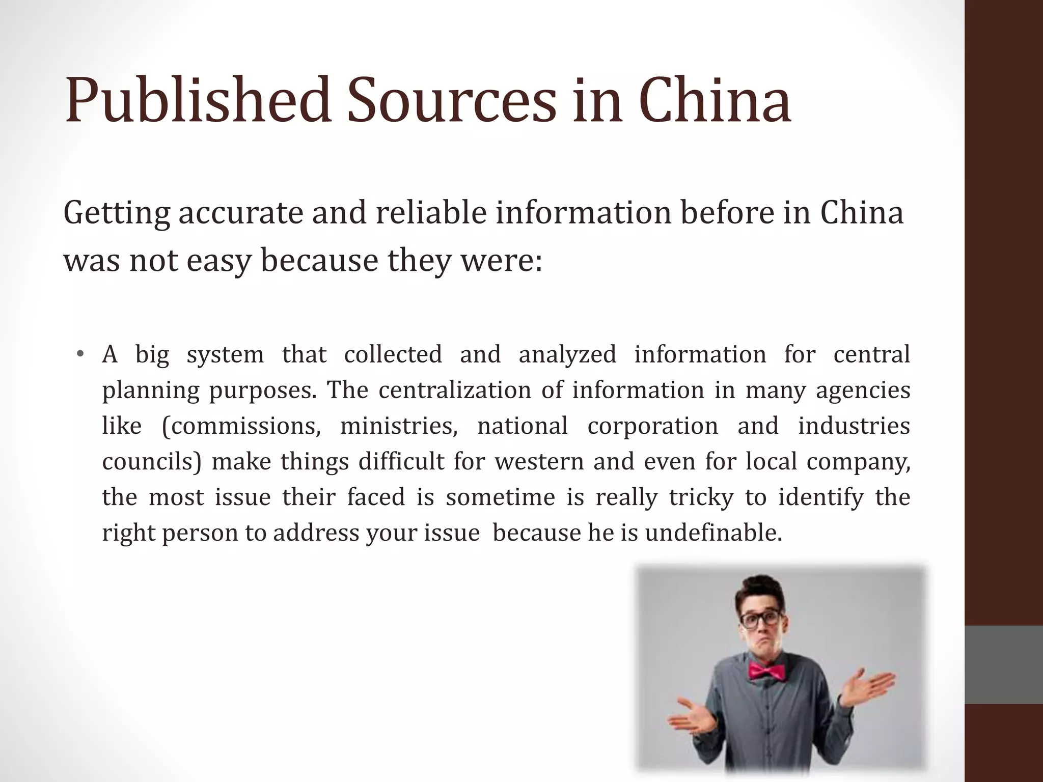 Published Sources in China
Getting accurate and reliable information before in China
was not easy because they were:
• A big system that collected and analyzed information for central
planning purposes. The centralization of information in many agencies
like (commissions, ministries, national corporation and industries
councils) make things difficult for western and even for local company,
the most issue their faced is sometime is really tricky to identify the
right person to address your issue because he is undefinable.
 
