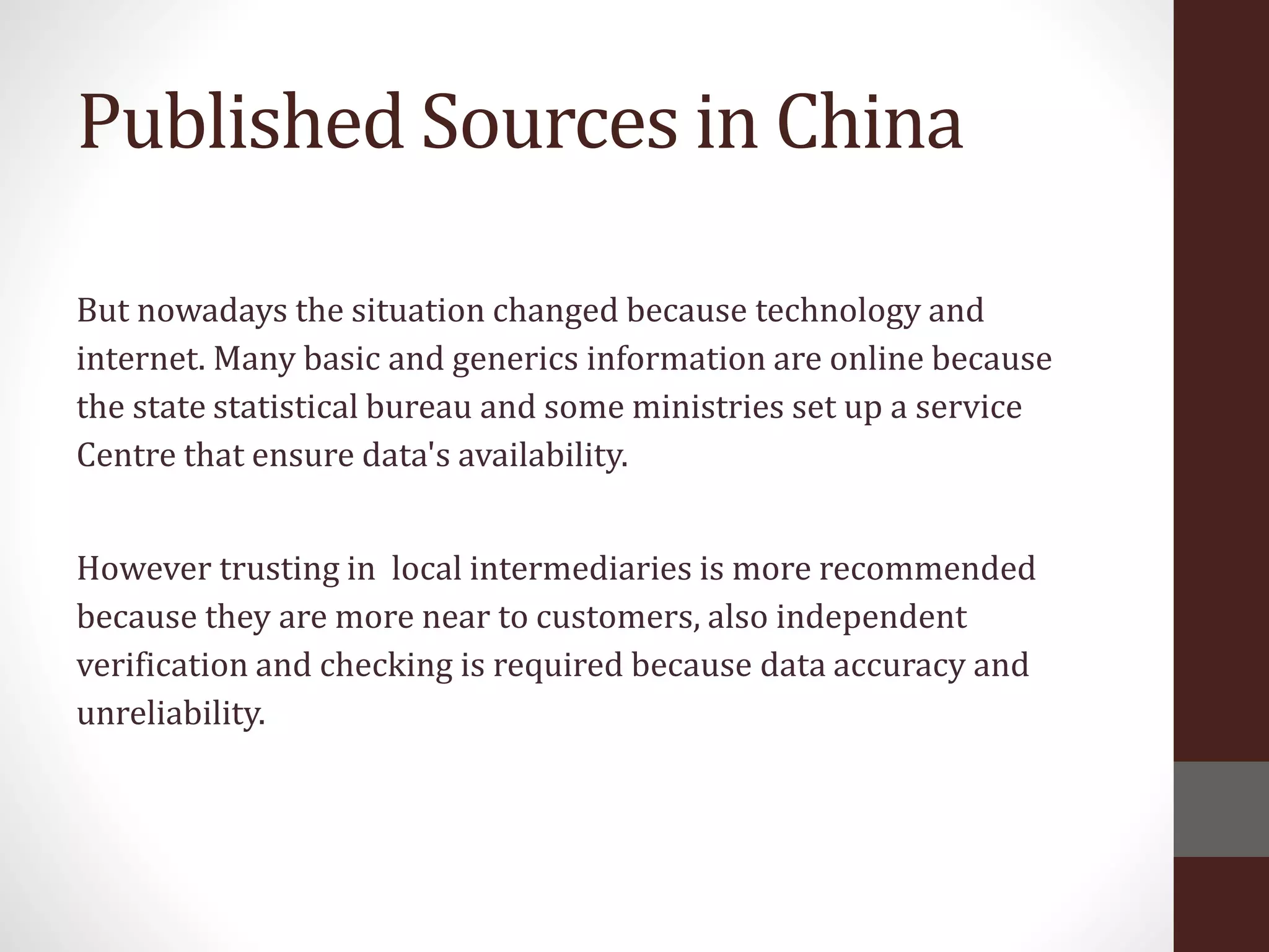 Published Sources in China
But nowadays the situation changed because technology and
internet. Many basic and generics information are online because
the state statistical bureau and some ministries set up a service
Centre that ensure data's availability.
However trusting in local intermediaries is more recommended
because they are more near to customers, also independent
verification and checking is required because data accuracy and
unreliability.
 