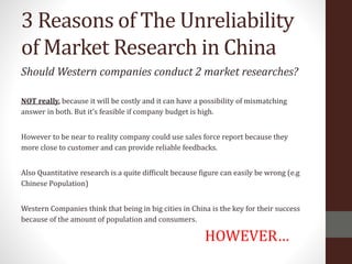 3 Reasons of The Unreliability
of Market Research in China
Should Western companies conduct 2 market researches?
NOT really, because it will be costly and it can have a possibility of mismatching
answer in both. But it’s feasible if company budget is high.
However to be near to reality company could use sales force report because they
more close to customer and can provide reliable feedbacks.
Also Quantitative research is a quite difficult because figure can easily be wrong (e.g
Chinese Population)
Western Companies think that being in big cities in China is the key for their success
because of the amount of population and consumers.
HOWEVER…
 