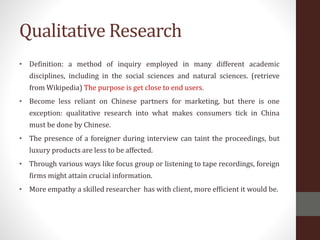 Qualitative Research
• Definition: a method of inquiry employed in many different academic
disciplines, including in the social sciences and natural sciences. (retrieve
from Wikipedia) The purpose is get close to end users.
• Become less reliant on Chinese partners for marketing, but there is one
exception: qualitative research into what makes consumers tick in China
must be done by Chinese.
• The presence of a foreigner during interview can taint the proceedings, but
luxury products are less to be affected.
• Through various ways like focus group or listening to tape recordings, foreign
firms might attain crucial information.
• More empathy a skilled researcher has with client, more efficient it would be.
 