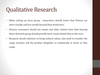 Qualitative Research
• When setting up focus group, researchers should notice that Chinese are
more visually and less aurally focused than westerners.
• Chinese consumers should see names and other stimuli more than hearing
them. Research group should provide more visual stimuli than in the west.
• Research should endeavor to bring cultural values, also need to consider the
usage occasion and the product altogether as realistically as much as they
could.
 