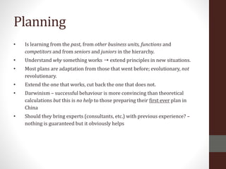 Planning
• Is learning from the past, from other business units, functions and
competitors and from seniors and juniors in the hierarchy.
• Understand why something works ➝ extend principles in new situations.
• Most plans are adaptation from those that went before; evolutionary, not
revolutionary.
• Extend the one that works, cut back the one that does not.
• Darwinism – successful behaviour is more convincing than theoretical
calculations but this is no help to those preparing their first ever plan in
China
• Should they bring experts (consultants, etc.) with previous experience? –
nothing is guaranteed but it obviously helps
 