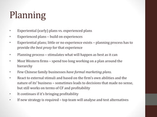 Planning
• Experiential (early) plans vs. experienced plans
• Experienced plans – build on experiences
• Experiential plans; little or no experience exists – planning process has to
provide the best proxy for that experience
• Planning process – stimulates what will happen as best as it can
• Most Western firms – spend too long working on a plan around the
hierarchy
• Few Chinese family businesses have formal marketing plans.
• React to external stimuli and based on the firm’s own abilities and the
nature of its’ business – sometimes leads to decisions that made no sense,
but still works on terms of CF and profitability
• It continues if it’s bringing profitability
• If new strategy is required – top team will analyse and test alternatives
 