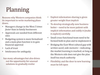 Planning
Reasons why Western companies think
its important to write marketing plans
down:
• Managers change in the West 5 times
faster than in family businesses
• Approvals are needed from different
sites
• Budgeting system is more formalised
and a main plan function is to gain
financial approval
• Lack of trust
• Intolerance for ambiguity
has many advantages but also drives
out the opportunity for unusual
solutions to gradually evolve
• Explicit information-sharing is given
greater weight than implicit
• To develop strategically new business
better – need to be more patient with
implicit information and codify it (make
it explicit) carefully.
• Small cross-functional team need to be
formed both to plan and to implement it.
• Bridging the East-West cultural gap with
written word; aide memoire – indicating
the market learning is reached; as long as
the Western side does not give the plan
itself too much authority
• Flexibility and the door to new learning
must be left open
 