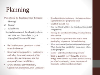 Planning
Plan should be developed over 3 phases:
1. Strategy
2. Guanxi
3. Calculation
If calculation reveal the objectives have
not been met, it needs to recycle
through all three until it does.
• Bad but frequent practice – started
from the bottom
• Good marketing practice – customers
and what they want, context of the
competitive environment and the
company’s own capabilities
• E+3Cs analysis (Environment,
Customer, Competitors, own Company)
• Brand positioning statement – includes customer
segmentation and geographic focus
• Establish friend & foes
• How the friend will love the brand and help to kill
competitions
• Develop the specifics of building brand-customer
relationship
• Draw network – prioritise who matter most,
identify key players and their relationship
• What activities will enhance those relationships?
What should they want to buy more, more often,
& at higher price?
• Guanxi – at the heart of creating demand
• Need to quantify everything; the process
brings focus – better if it can be done financially,
but often brand-equity cannot be estimated
financially and the numbers are fuzzy
 