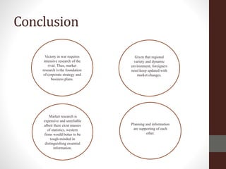 Conclusion
Given that regional
variety and dynamic
environment, foreigners
need keep updated with
market changes.
Victory in war requires
intensive research of the
rival. Thus, market
research is the foundation
of corporate strategy and
business plans.
Market research is
expensive and unreliable
albeit there exist masses
of statistics, western
firms would better to be
tough-minded in
distinguishing essential
information.
Planning and information
are supporting of each
other.
 