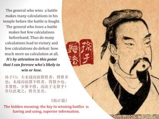 The general who wins a battle
makes many calculations in his
temple before the battle is fought.
The general who loses a battle
makes but few calculations
beforehand. Thus do many
calculations lead to victory and
few calculations do defeat: how
much more no calculation at all.
It’s by attention to this point
that I can foresee who‘s likely to
win or lose.
孙子曰：夫未战而庙算胜者，得算多
也；未战而庙算不胜者，得算少也。
多算胜，少算不胜，而况于无算乎！
吾以此观之，胜负见矣。
《始计篇》
The hidden meaning: the key to winning battles is
having and using, superior information.
 