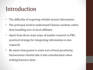 Introduction
• The difficulty of acquiring reliable factual information .
• The principal need to understand Chinese markets rather
than handling over to local affiliates
• Apart from three main ways of market research in PRC,
practical strategy for integrating information is also
required.
• Be aware that guanxi is some sort of local peculiarity,
businessman should take it into consideration when
making business plan.
 