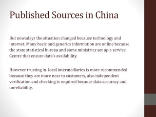 Published Sources in China
But nowadays the situation changed because technology and
internet. Many basic and generics information are online because
the state statistical bureau and some ministries set up a service
Centre that ensure data's availability.
However trusting in local intermediaries is more recommended
because they are more near to customers, also independent
verification and checking is required because data accuracy and
unreliability.
 