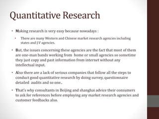 Quantitative Research
• Making research is very easy because nowadays :
• There are many Western and Chinese market research agencies including
states and J.V agencies.
• But, the issues concerning these agencies are the fact that most of them
are one-man bands working from home or small agencies so sometime
they just copy and past information from internet without any
intellectual input.
• Also there are a lack of serious companies that follow all the steps to
conduct good quantitative research by doing survey, questionnaire
detailed audits and so one..
• That’s why consultants in Beijing and shanghai advice their consumers
to ask for references before employing any market research agencies and
customer feedbacks also.
 