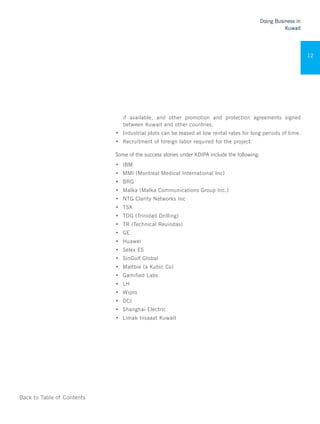 Back to Table of Contents
Doing Business in
Kuwait
12
if available, and other promotion and protection agreements signed
between Kuwait and other countries.
•	 Industrial plots can be leased at low rental rates for long periods of time.
•	 Recruitment of foreign labor required for the project.
Some of the success stories under KDIPA include the following:
•	 IBM
•	 MMI (Montreal Medical International Inc)
•	 BRG
•	 Malka (Malka Communications Group Inc.)
•	 NTG Clarity Networks Inc
•	 TSK
•	 TDG (Trinidad Drilling)
•	 TR (Technical Reuindas)
•	 GE
•	 Huawei
•	 Selex ES
•	 SinGulf Global
•	 Maltbie (a Kubic Co)
•	 Gamified Labs
•	 LH
•	 Wipro
•	 DCI
•	 Shanghai Electric
•	 Limak Insaaat Kuwait
 