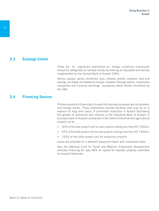 Back to Table of Contents
Doing Business in
Kuwait
13
3.3 	 Exchange Control	
There are no significant restrictions on foreign currencies movements
except for safeguards to combat money laundering as stipulated and strictly
implemented by the Central Bank of Kuwait (CBK).
Hence, capital, equity, dividends, loan, interest, profits, royalties, fees and
savings are freely remittable by foreign investors through banks, investment
companies and currency exchange companies albeit strictly monitored by
the CBK. 	
3.4 	 Financing Sources
Primary sources of financing in Kuwait for business purposes are its domestic
and foreign banks. These institutions provide facilities that may be on a
medium to long term basis. A prominent institution in Kuwait facilitating
the growth of commerce and industry is the Industrial Bank of Kuwait. It
provides loans to Kuwaiti companies in the field of industrial and agricultural
projects up to:
•	 50% of the total project cost for new projects costing less than KD 1 Million.
•	 65% of the total project cost for new projects costing more than KD 1 Million.
•	 100% of the total project cost for expansion projects
Loans are provided on a deferred repayment basis with subsidized rates.
Also the National Fund for Small and Medium Enterprises Development
provides financing for upto 80% of capital for feasible projects submitted
by Kuwaiti Nationals.
 