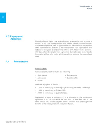 Back to Table of Contents
Doing Business in
Kuwait
15
4.3 Employment
Agreement
Under the Kuwait Labor Law, an employment agreement should be made in
writing. In any case, the agreement shall provide for description of the job,
compensation payable, date of appointment and the duration of employment
(if for a definite term). In terms of the duration of ser vice, a period that does
not exceed five years is considered a definite term. Probationar y period is
100 days where the employment agreement during the said period can be
terminated without prior notice with the employee receiving the accumulated
dues.
4.4 	 Remuneration 	
Compensation:
Remuneration typically includes the following:
•	 Basic salary
•	 Allowances
•	 Grants
•	 Endowments
•	 Cash Benefits
Overtime is payable as follows :
•	 125% of normal pay on working days including Saturdays (Rest Day)
•	 150% of normal pay on Fridays (Off)
•	 200% of normal pay on public holidays
Payment of a bonus is obligatory if it is stipulated in the employment
agreement or in the policies of the firm or if it has been paid in the
same amount for 2 successive years. Salar y payment must be through bank
transfer to the employee’s bank account in Kuwait.
 