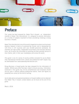 Preface
This guide has been prepared by Baker Tilly in Kuwait, an independent
member of Baker Tilly International. It is designed to provide information
on a number of subjects important to those considering investing or doing
business in Kuwait.
Baker Tilly International is one of the world’s largest accountancy and business
advisory network in terms of combined fee income, and is represented by
125 firms in 147 countries with over 33,600 personnel worldwide. Its
members are high quality, independent accountancy and business advisory
firms, all of whom are committed to providing the best possible service to
their clients, both in their own marketplace and across the world.
This guide is one of a series of country profiles compiled for use by Baker
Tilly International member firms’ clients and professional staff. Copies may
be downloaded from www.bakertillyinternational.com.
Doing Business in Kuwait guide has been designed for the information of
readers. Whilst every effort has been made to ensure accuracy, information
contained in this guide may not be comprehensive and recipients should
not act upon it without seeking professional advice. Facts and figures as
presented are correct at the time of writing.
Up-to-date advice and general assistance on Kuwait matters can be obtained
from Baker Tilly in Kuwait; contact details can be found at the end of this
guide.
March, 2018
 