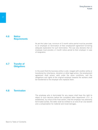 Back to Table of Contents
Doing Business in
Kuwait
17
4.6 	 Notice
Requirements
As per the Labor Law, minimum of 3 month notice period must be provided
to an employee on termination of their employment agreement furnishing
adequate explanation for such termination. The Law also declares that an
employee must provide a 3 month notice period to their employer in case
of resignation.
	
4.7	 Transfer of
Obligations
In the event that the business entity is sold, merged with another entity or
transferred by inheritance, donation or other legal action, the employment
agreement shall remain valid under the same conditions, and the
obligations and rights of the original employer towards the workers shall
be transferred to the employer who replaces them.
	
4.8	 Termination 	
The employee who is terminated for any reason shall have the right to
object to such decision before the competent labor department. If it is
established, by virtue of the final verdict, that the employer has arbitrarily
terminated worker, the latter shall be entitled to an end of ser vice benefit
and a compensation for material and moral damages.
	
 