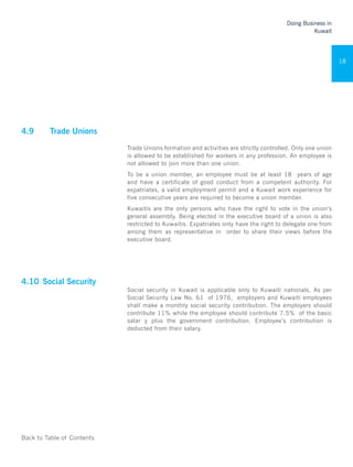 Back to Table of Contents
Doing Business in
Kuwait
18
4.9	 Trade Unions 	
Trade Unions formation and activities are strictly controlled. Only one union
is allowed to be established for workers in any profession. An employee is
not allowed to join more than one union.
To be a union member, an employee must be at least 18 years of age
and have a certificate of good conduct from a competent authority. For
expatriates, a valid employment permit and a Kuwait work experience for
five consecutive years are required to become a union member.
Kuwaitis are the only persons who have the right to vote in the union’s
general assembly. Being elected in the executive board of a union is also
restricted to Kuwaitis. Expatriates only have the right to delegate one from
among them as representative in order to share their views before the
executive board.
	
4.10	Social Security	
Social security in Kuwait is applicable only to Kuwaiti nationals. As per
Social Security Law No. 61 of 1976, employers and Kuwaiti employees
shall make a monthly social security contribution. The employers should
contribute 11% while the employee should contribute 7.5% of the basic
salar y plus the government contribution. Employee’s contribution is
deducted from their salary.
 