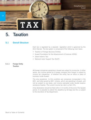 Doing Business in
Kuwait
19
Back to Table of Contents
5.	 Taxation
5.1	 Overall Structure
Each tax is regulated by a separate legislation which is governed by the
Amiri Decree. The tax system is comprised of the following main taxes:
•	 	Taxation of Foreign Business Entities
•	 Kuwait Foundation for the Advancement of Sciences (KFAS)
•	 Zakat (Islamic Tax)
•	 National Labor Support Tax (NLST)
	
5.1.1 	 Foreign Entity
Taxation 	
All foreign companies operating in Kuwait are subject to income tax. In other
words, any income earned by a foreign company from Kuwait is subject to
income tax irrespective of whether the entity has an office or place of
business inside Kuwait.
The only exceptions to this condition are companies incorporated in the
GCC and fully owned by GCC citizens, which are operating in Kuwait, will
not be subject to any taxes, and income exempted under double taxation
avoidance treaties. The current income tax rate is a flat 15%.
A tax declaration should be filed within 3.5 months of the end of the taxable
period. It is possible to extend this deadline by 60 days but this is subject
to the discretion of Tax Department.
 