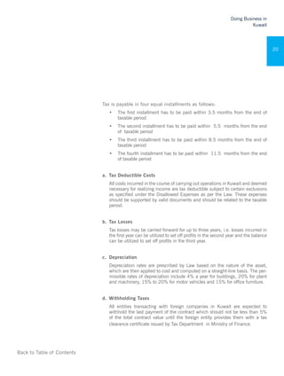 Back to Table of Contents
Doing Business in
Kuwait
20
Tax is payable in four equal installments as follows:
•	 The first installment has to be paid within 3.5 months from the end of
taxable period
•	 The second installment has to be paid within 5.5 months from the end
of taxable period
•	 The third installment has to be paid within 8.5 months from the end of
taxable period
•	 The fourth installment has to be paid within 11.5 months from the end
of taxable period
a.	 Tax Deductible Costs
All costs incurred in the course of carrying out operations in Kuwait and deemed
necessary for realizing income are tax deductible subject to certain exclusions
as specified under the Disallowed Expenses as per the Law. These expenses
should be supported by valid documents and should be related to the taxable
period.
b.	 Tax Losses
Tax losses may be carried forward for up to three years, i.e. losses incurred in
the first year can be utilized to set off profits in the second year and the balance
can be utilized to set off profits in the third year.
c.	 Depreciation
Depreciation rates are prescribed by Law based on the nature of the asset,
which are then applied to cost and computed on a straight-line basis. The per-
missible rates of depreciation include 4% a year for buildings, 20% for plant
and machinery, 15% to 20% for motor vehicles and 15% for office furniture.
d.	 Withholding Taxes
All entities transacting with foreign companies in Kuwait are expected to
withhold the last payment of the contract which should not be less than 5%
of the total contract value until the foreign entity provides them with a tax
clearance certificate issued by Tax Department in Ministry of Finance.
 