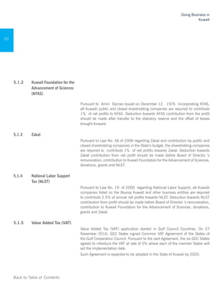 Back to Table of Contents
Doing Business in
Kuwait
21
5.1.2	 Kuwait Foundation for the
Advancement of Sciences
(KFAS)
Pursuant to Amiri Decree issued on December 12, 1976 incorporating KFAS,
all Kuwaiti public and closed shareholding companies are required to contribute
1% of net profits to KFAS. Deduction towards KFAS contribution from the profit
should be made after transfer to the statutory reserve and the offset of losses
brought forward.
5.1.3	 Zakat 	
Pursuant to Law No. 46 of 2006 regarding Zakat and contribution by public and
closed shareholding companies in the State’s budget, the shareholding companies
are required to contribute 1% of net profits towards Zakat. Deduction towards
Zakat contribution from net profit should be made before Board of Director ’s
remuneration, contribution to Kuwait Foundation for the Advancement of Sciences,
donations, grants and NLST.
5.1.4	 National Labor Support
Tax (NLST)
Pursuant to Law No. 19 of 2000 regarding National Labor Support, all Kuwaiti
companies listed on the Boursa Kuwait and other business entities are required
to contribute 2.5% of annual net profits towards NLST. Deduction towards NLST
contribution from profit should be made before Board of Director ’s remuneration,
contribution to Kuwait Foundation for the Advancement of Sciences, donations,
grants and Zakat.
5.1.5 	Value Added Tax (VAT)
Value Added Tax (VAT) application started in Gulf Council Countries. On 27
November 2016, GCC States signed Common VAT Agreement of the States of
the Gulf Cooperation Council. Pursuant to the said Agreement, the six GCC States
agreed to introduce the VAT at rate of 5% where each of the member States will
set the implementation date.
Such Agreement is expected to be adopted in the State of Kuwait by 2020.
 