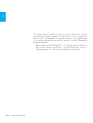 Doing Business in
Kuwait
23
Back to Table of Contents
The double taxation avoidance treaties provide international investors
seeking to do business in Kuwait with certain tax exemptions. However, the
tax exemptions may be availed as long as the investors have operated under
a non-permanent establishment (activities less than 6 months). Some of the
exemptions include:
•	 Expenses incurred outside Kuwait for any Kuwaiti projects are allowed as
long as such expenses are charged in line with international practices.
•	 Profits generated from the supply of materials are not taxable.
	
 