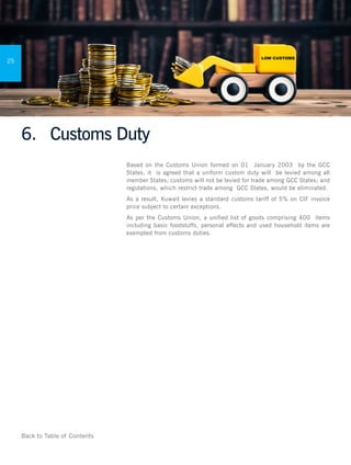 Back to Table of Contents
Doing Business in
Kuwait
25
6.	 Customs Duty
Based on the Customs Union formed on 01 January 2003 by the GCC
States, it is agreed that a uniform custom duty will be levied among all
member States; customs will not be levied for trade among GCC States; and
regulations, which restrict trade among GCC States, would be eliminated.
As a result, Kuwait levies a standard customs tariff of 5% on CIF invoice
price subject to certain exceptions.
As per the Customs Union, a unified list of goods comprising 400 items
including basic foodstuffs, personal effects and used household items are
exempted from customs duties.
 