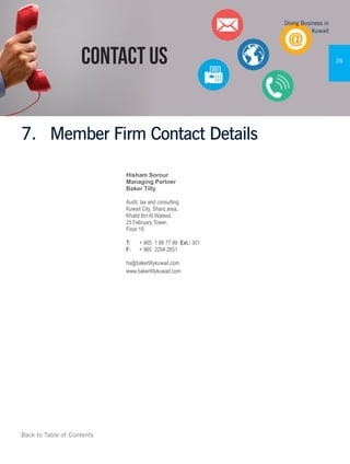 Back to Table of Contents
Doing Business in
Kuwait
26
7.	 Member Firm Contact Details
Hisham Sorour
Managing Partner
Baker Tilly
Audit, tax and consulting
Kuwait City, Sharq area,
Khalid Ibn Al Waleed,
25 February Tower,
Floor 19
T:	 + 965	 1 88 77 99 Ext.: 301
F:	 + 965	 2294 2651
hs@bakertillykuwait.com
www.bakertillykuwait.com
 