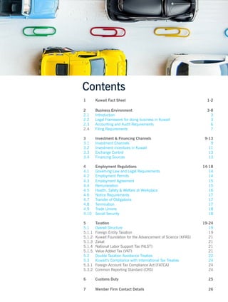 Contents
1 Kuwait Fact Sheet 1-2
2 Business Environment 3-8
2.1 Introduction 3
2.2 Legal Framework for doing business in Kuwait 3
2.3 Accounting and Audit Requirements 6
2.4 Filing Requirements 7
3 Investment & Financing Channels 9-13
3.1 Investment Channels 9
3.2 Investment incentives in Kuwait 11
3.3 Exchange Control 13
3.4 Financing Sources 13
4 Employment Regulations 14-18
4.1 Governing Law and Legal Requirements 14
4.2 Employment Permits 14
4.3 Employment Agreement 15
4.4 Remuneration 15
4.5 Health, Safety & Welfare at Workplace 16
4.6 Notice Requirements 17
4.7 Transfer of Obligations 17
4.8 Termination 17
4.9 Trade Unions 18
4.10 Social Security 18
5 Taxation 19-24
5.1 Overall Structure 19
5.1.1 Foreign Entity Taxation 19
5.1.2 Kuwait Foundation for the Advancement of Science (KFAS) 21
5.1.3 Zakat 21
5.1.4 National Labor Support Tax (NLST) 21
5.1.5 Value Added Tax (VAT) 21
5.2 Double Taxation Avoidance Treaties 22
5.3 Kuwait’s Compliance with International Tax Treaties 24
5.3.1 Foreign Account Tax Compliance Act (FATCA) 24
5.3.2 Common Reporting Standard (CRS) 24
6 Customs Duty 25
7 Member Firm Contact Details 26
 