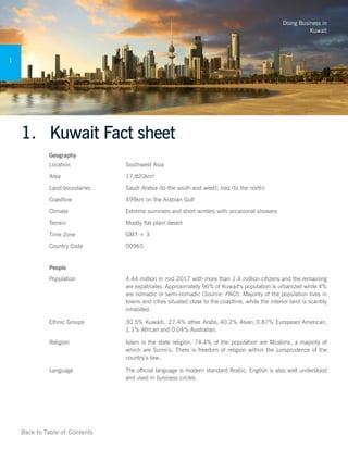 Doing Business in
Kuwait
1
Back to Table of Contents
1.	 Kuwait Fact sheet
Geography
Location Southwest Asia
Area 17,820km2
Land boundaries Saudi Arabia (to the south and west); Iraq (to the north)
Coastline 499km on the Arabian Gulf
Climate Extreme summers and short winters with occasional showers
Terrain Mostly flat plain desert
Time Zone GMT + 3
Country Code 00965
People
Population 4.44 million in mid 2017 with more than 1.4 million citizens and the remaining
are expatriates. Approximately 96% of Kuwait’s population is urbanized while 4%
are nomadic or semi-nomadic (Source: PACI). Majority of the population lives in
towns and cities situated close to the coastline, while the interior land is scantily
inhabited.
Ethnic Groups 30.5% Kuwaiti, 27.4% other Arabs, 40.2% Asian, 0.87% European/ American,
1.1% African and 0.04% Australian.
Religion Islam is the state religion. 74.4% of the population are Muslims, a majority of
which are Sunni’s. There is freedom of religion within the jurisprudence of the
country’s law..
Language The official language is modern standard Arabic. English is also well understood
and used in business circles.
 