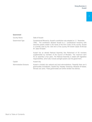 Back to Table of Contents
Doing Business in
Kuwait
2
Government
Country Name State of Kuwait
Government Type Constitutional Monarchy. Kuwait’s constitution was adopted on 11 November,
1962. The constitution declares Kuwait as a constitutional monarchy with
executive powers vested in the hands of the Amir (ruler) of the country. Kuwait
is currently ruled by the 15th Amir of the country HH Sheikh Sabah Al-Ahmad
Al- Jaber Al-Sabah.
Kuwait has an elected National Assembly (the Parliament) of 50 members
supplemented by members of the Council of Ministers. The maximum term
for an assembly is four years. The National Assembly is vested with legislative
responsibilities, which also include oversight powers over the government.
Capital Kuwait City
Administrative Divisions Kuwait is divided into national and local administrations. Presently there are 6
governorates (muhafazah), Capital City, Hawally, Farwaniya, Mubarak Al Kabeer,
Ahmadi and Jahra. These governorates are further divided into districts.
 
