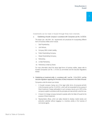 Back to Table of Contents
Doing Business in
Kuwait
4
Investments can be made in Kuwait through three main channels:
a.	 	 EstablishingaKuwaiti companyin accordancewith CompaniesLawNo.1of2016:
The above Law sets forth the requirements and procedures for incorporating different
forms of business entities which include:
i.	 Sole Proprietorship;
ii.	 Joint Venture;
iii.	 Company With Limited Liability;
iv.	 Public Shareholding Company;
v.	 Closed Shareholding Company;
vi.	 Partnership;
vii.	 Limited Partnership;
viii.	 Partnership Limited by Shares
For more information about the above legal forms of business entities, please refer to
Kuwait’s Companies Law No. 1 of 2016 as ammended and the Executive Regulations
thereof.
b.	 Establishing an investment entity in accordance with Law No. 116 of 2013 and the
executive regulations regarding the Promotion of Direct Investment in the State of Kuwait:
Companies under the above Law include:
i.	 A Kuwaiti company having one of the legal entity forms of companies set forth
intheCompaniesLawNo.(1)of2016, whichwill beincorporatedforthepurposeof
Direct Investment. Foreign participation in such company may be up to 100% of the
company’scapitalinaccordancewiththeprinciplesandrulessetforthunderthisLaw.
ii.	 A branch of a foreign company licensed to operate within the State of Kuwait for the
purpose of Direct Investment.
iii.	 Representative offices, which are solely intended to develop market studies and
production potential without engaging in a business activity or the business of
commercial agents.
 