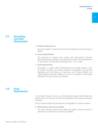 Back to Table of Contents
Doing Business in
Kuwait
6
2.3	 Accounting
and Audit
Requirements 	
a.	 Statutory Requirements
Business enteties in Kuwait must maintain adequate financial records in
Arabic.
b.	 Accounting Standards
All companies in Kuwait must comply with International Financial
Reporting Standards (IFRS) in the preparation of the financial statements
in accordance with Ministerial Resolution No. 110 of 1991.
c.	 Audit Requirements
Companies in Kuwait, both Shareholding and Limited Liability, must
be audited annually. The auditor should be independent and must be
registered with the Ministry of Commerce and Industry (MOCI) and
Capital Markey Authority (CMA) and must be a member of the Kuwait
Association of Accountants and Auditors.
2.4	 Filing
Requirements 	
In the State of Kuwait, there is an Administrative Governmental Body that
grants license for business activities and Regulators that supervise business
activities.
Filing to Administrative Governmental and Regulators is made as follows:
A.	Administrative Governmental Body
The Administrative Governmental Body that grants business license is
the Ministry of Commerce and Industry (MOCI).
 